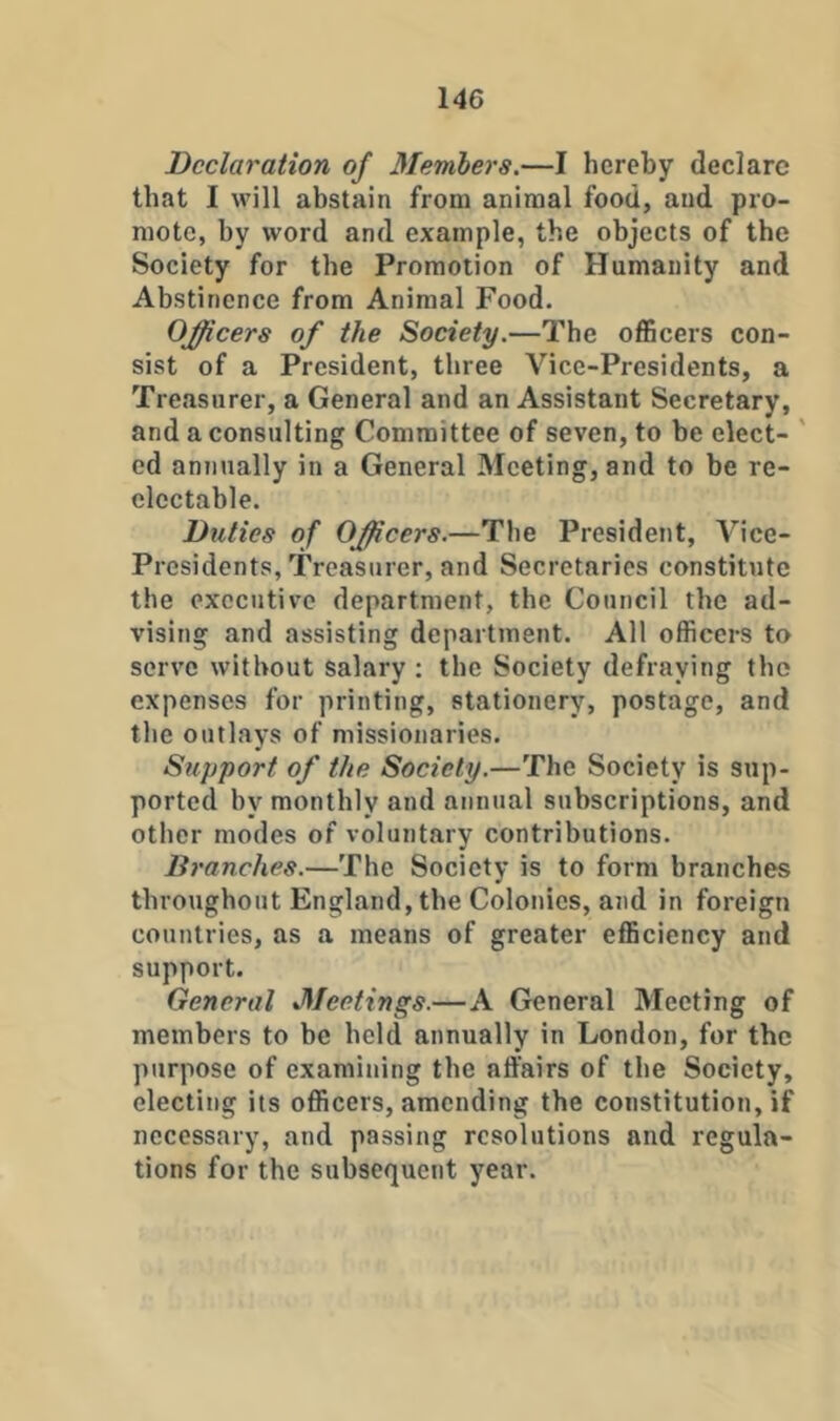 Declaration of Members.—I hereby declare that I will abstain from animal food, and pro- mote, by word and example, the objects of the Society for the Promotion of Humanity and Abstinence from Animal Food. Officers of the Society.—The officers con- sist of a President, three Vice-Presidents, a Treasurer, a General and an Assistant Secretary, and a consulting Committee of seven, to be elect- ' cd annually in a General fleeting, and to be re- clectable. Duties of Officers.—The President, Vice- Presidents, Treasurer, and Secretaries constitute the executive department, the Council the ad- vising and assisting department. All officers to serve without salary ; the Society defraying the expenses for printing, stationery, postage, and the outlays of missionaries. Support of the Society.—The Society is sup- ported by monthly and annual subscriptions, and other modes of voluntary contributions. Branches.—The Society is to form branches throughout England, the Colonics, and in foreign countries, as a means of greater efficiency and support. General Meetings.—A General Meeting of members to be held annually in London, for the purpose of examining the affairs of the Society, electing its officers, amending the constitution, if necessary, and passing resolutions and regula- tions for the subsequent year.
