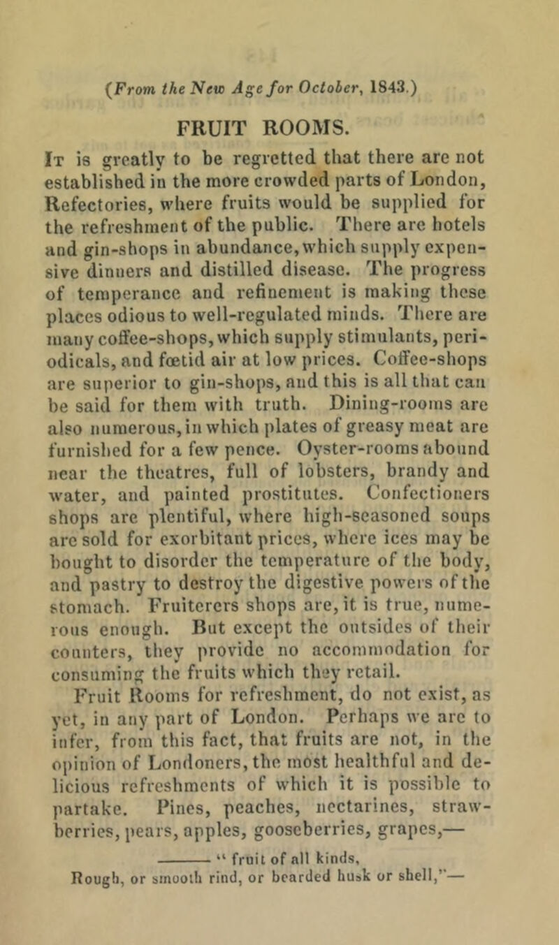 {From the New Age for October, 1843.) FRUIT ROOMS. It is greatly to be regretted that there are not established in the more crowded parts of London, Refectories, where fruits would be supplied for the refreshment of the public. There are hotels and gin-shops in abundance, which supply expen- sive dinners and distilled disease. The progress of temperance and refinement is making these places odious to well-regulated minds. There are many cotfee-shops, which supply stimulants, peri- odicals, and foetid air at low prices. Coffee-shops are superior to gin-shops, and this is all that can be said for them with truth. Dining-rooms are also numerous, in which plates of greasy meat are furnished for a few pence. Oyster-rooms abound near the theatres, full of lobsters, brandy and water, and painted prostitutes. Confectioners shops are plentiful, where high-seasoned soups are sold for exorbitant prices, where ices may be bought to disorder the temperature of the body, and pastry to destroy the digestive powers of the stomach. Fruiterers shops are, it is true, nume- rous enough. But except the outsides of tlieir counters, they provide no accommodation for consuming the fruits which they retail. Fruit Rooms for refreshment, do not exist, as yet, in any part of London. Perhaps we are to infer, from this fact, that fruits are not, in tlie opinion of Londoners, the most healthful and de- licious refreshments of which it is possible to partake. Pines, peaches, nectarines, straw- berries, pears, apples, gooseberries, grapes,— “ fruit of all kinds. Rough, or smooth rind, or bearded hu»k or shell,’—