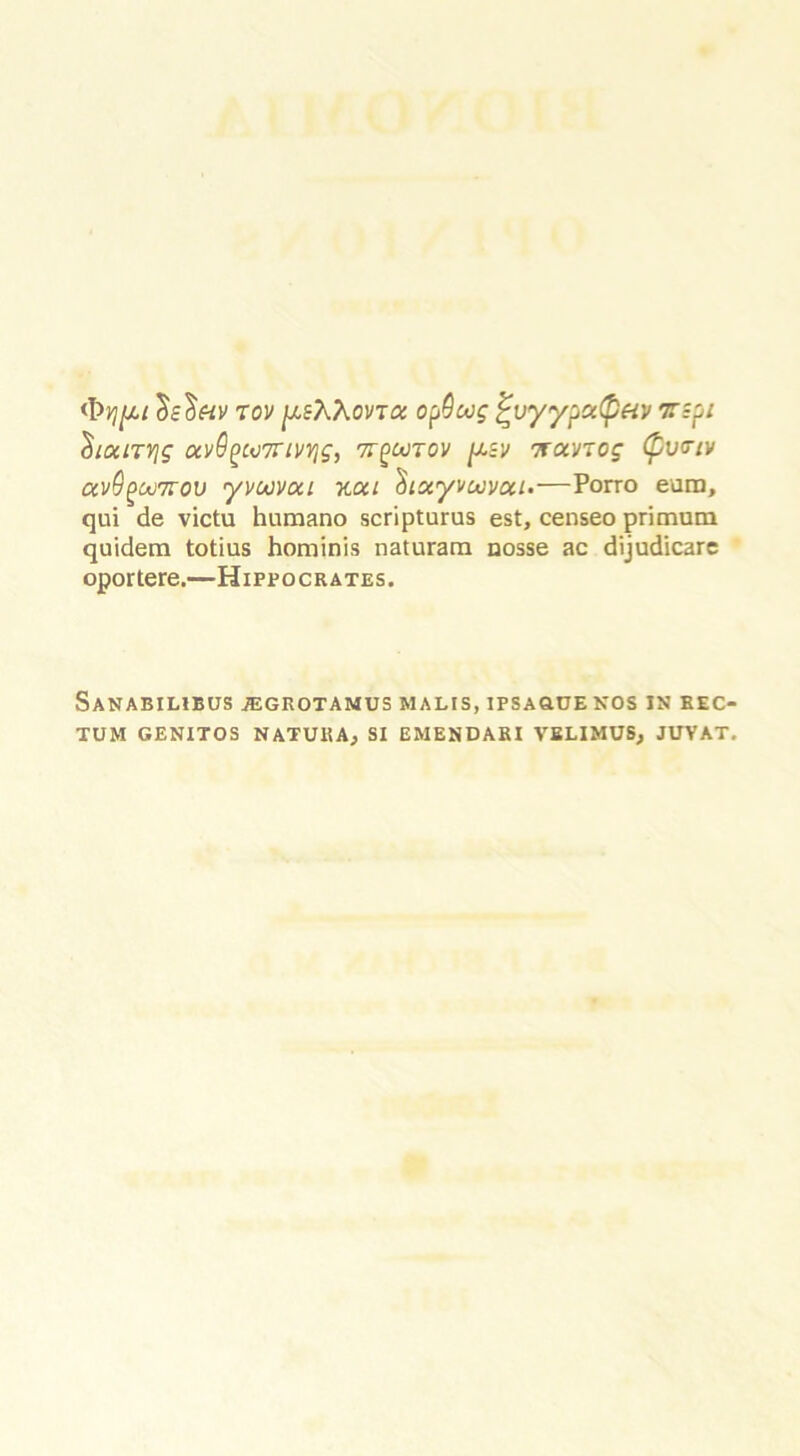 <\>yi[u tov peXXovToc opQwg ^uyypa(pav T-pi $laiTYjg av6^u7rmjg, 7T(>oorov pcsv TravTcg (pv<rtv av9(>uj7rov yvuvou xcct Siscyvocvoa-—Porro eum, qui de victu humano scripturus est, censeo primum quidem totius horninis naturara nosse ac dijudicare oportere.—Hippocrates. SaNABILIBUS JEGROTAMUS MALtS, IFSAGUE NOS IN REC- TUM GENITOS NATURAj SI EMENDARI VBLIMUSj JUVAT.