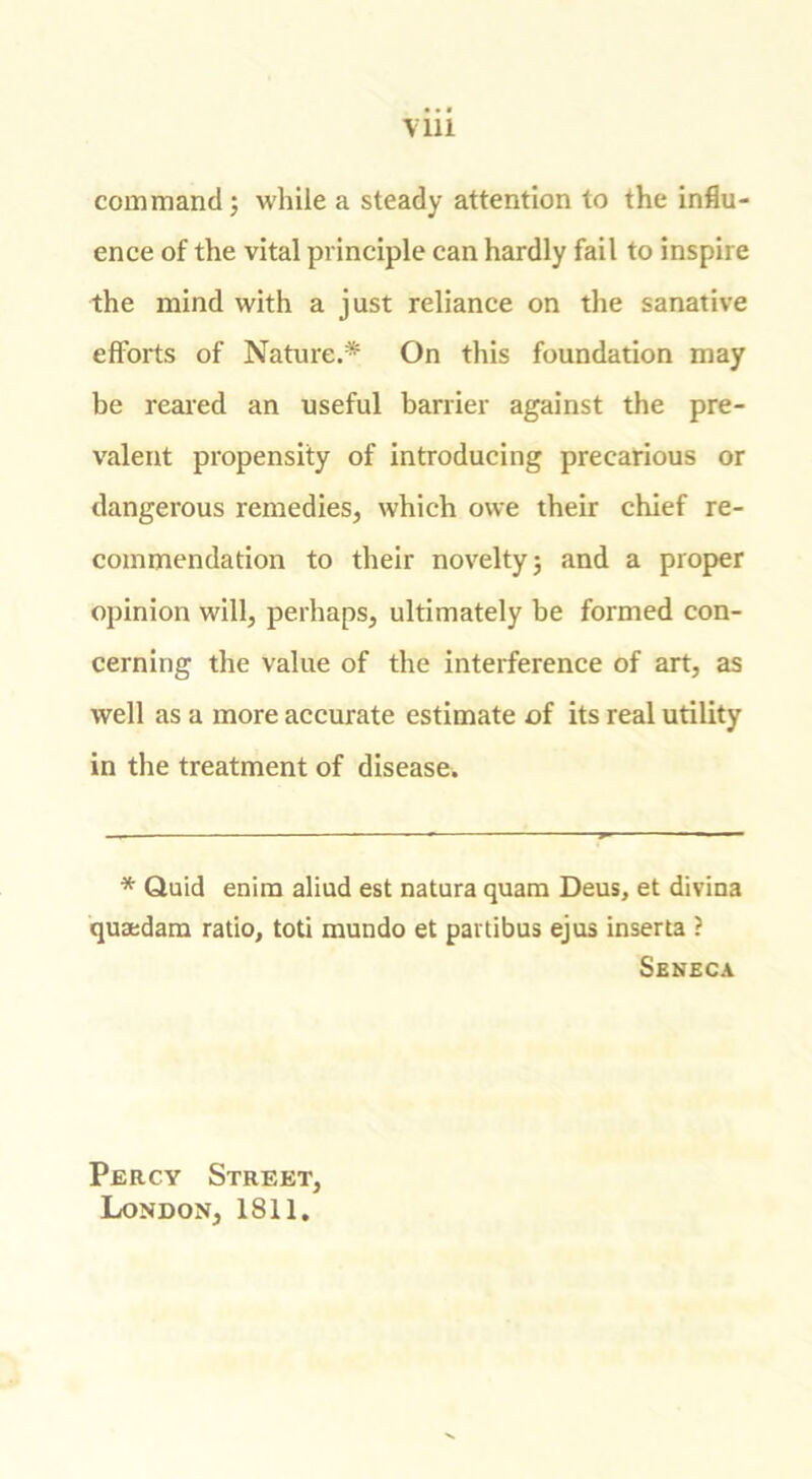 command; while a steady attention to the influ- ence of the vital principle can hardly fail to inspire the mind with a just reliance on the sanative efforts of Nature.* On this foundation may be reared an useful barrier against the pre- valent propensity of introducing precarious or dangerous remedies, which owe their chief re- commendation to their novelty; and a proper opinion will, perhaps, ultimately be formed con- cerning the value of the interference of art, as well as a more accurate estimate of its real utility in the treatment of disease. * Quid enim aliud est natura quam Deus, et divina qusedam ratio, toti mundo et pavtibus ejus inserta ? Seneca Percy Street, London, 1811.