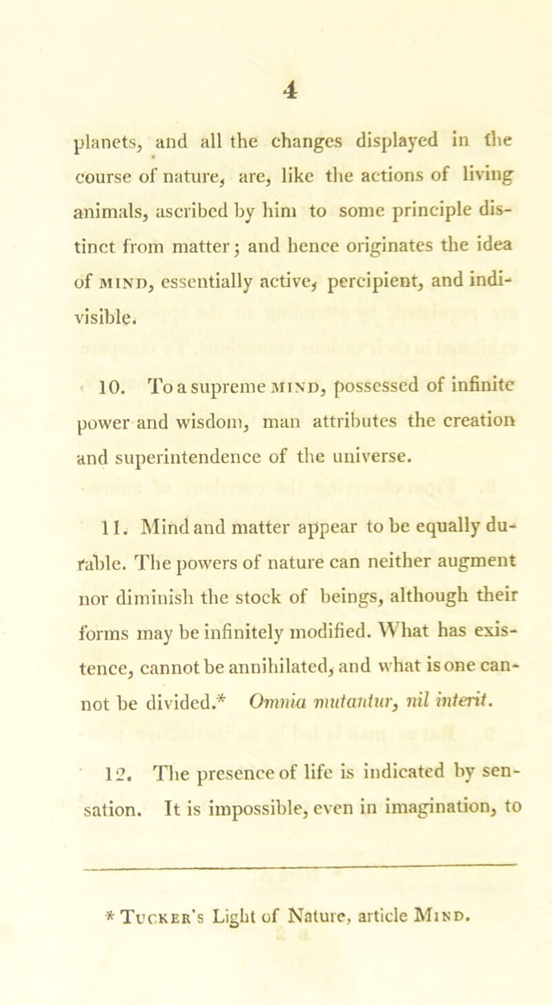 planets, and all the changes displayed in the course of nature, are, like the actions of living animals, ascribed by him to some principle dis- tinct from matter j and hence originates the idea of mind, essentially active, percipient, and indi- visible. 10. To a supreme mind, possessed of infinite power and wisdom, man attributes the creation and superintendence of the universe. 11. Mind and matter appear to be equally du- rable. The powers of nature can neither augment nor diminish the stock of beings, although their forms may be infinitely modified. W hat has exis- tence, cannot be annihilated, and what is one can- not be divided* Omnia mutantur, nil intent. 12. The presence of life is indicated by sen- sation. It is impossible, even in imagination, to * Tucker’s Light of Nature, article Mind.