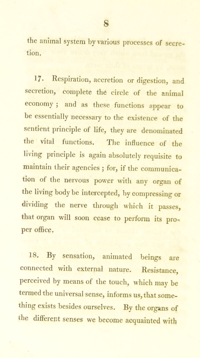 the animal system by various processes of secre- tion. 17* Respiration, accretion or digestion, and secretion, complete the circle of the animal economy ; and as these functions appear to be essentially necessary to the existence of the sentient principle of life, they are denominated the vital functions. The influence of the living principle is again absolutely requisite to maintain their agencies ; for, if the communica- tion of the nervous power with any organ of the living body be intercepted, by compressing or dividing the nerve through which it passes, that organ will soon cease to perform its pro- per office. 18. By sensation, animated beings are connected with external nature. Resistance, perceived by means of the touch, which may be termed the universal sense, informs us, that some- thing exists besides ourselves. By the organs of the different senses we become acquainted with