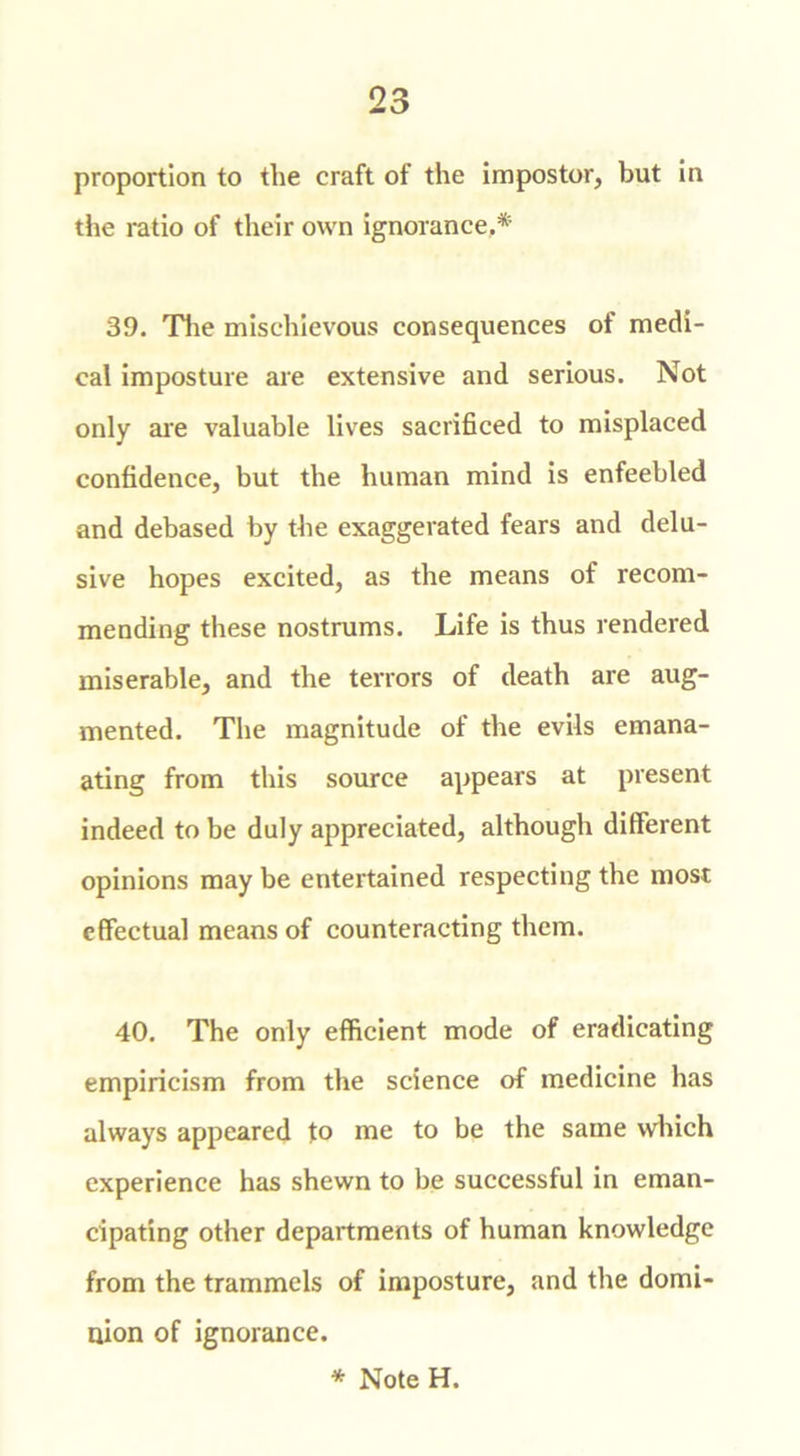 proportion to the craft of the impostor, but in the ratio of their own ignorance.* 39. The mischievous consequences of medi- cal imposture are extensive and serious. Not only are valuable lives sacrificed to misplaced confidence, but the human mind is enfeebled and debased by the exaggerated fears and delu- sive hopes excited, as the means of recom- mending these nostrums. Life is thus rendered miserable, and the terrors of death are aug- mented. The magnitude of the evils emana- ating from this source appears at present indeed to be duly appreciated, although different opinions may be entertained respecting the most effectual means of counteracting them. 40. The only efficient mode of eradicating empiricism from the science of medicine has always appeared to me to be the same which experience has shewn to be successful in eman- cipating other departments of human knowledge from the trammels of imposture, and the domi- nion of ignorance. * Note H.