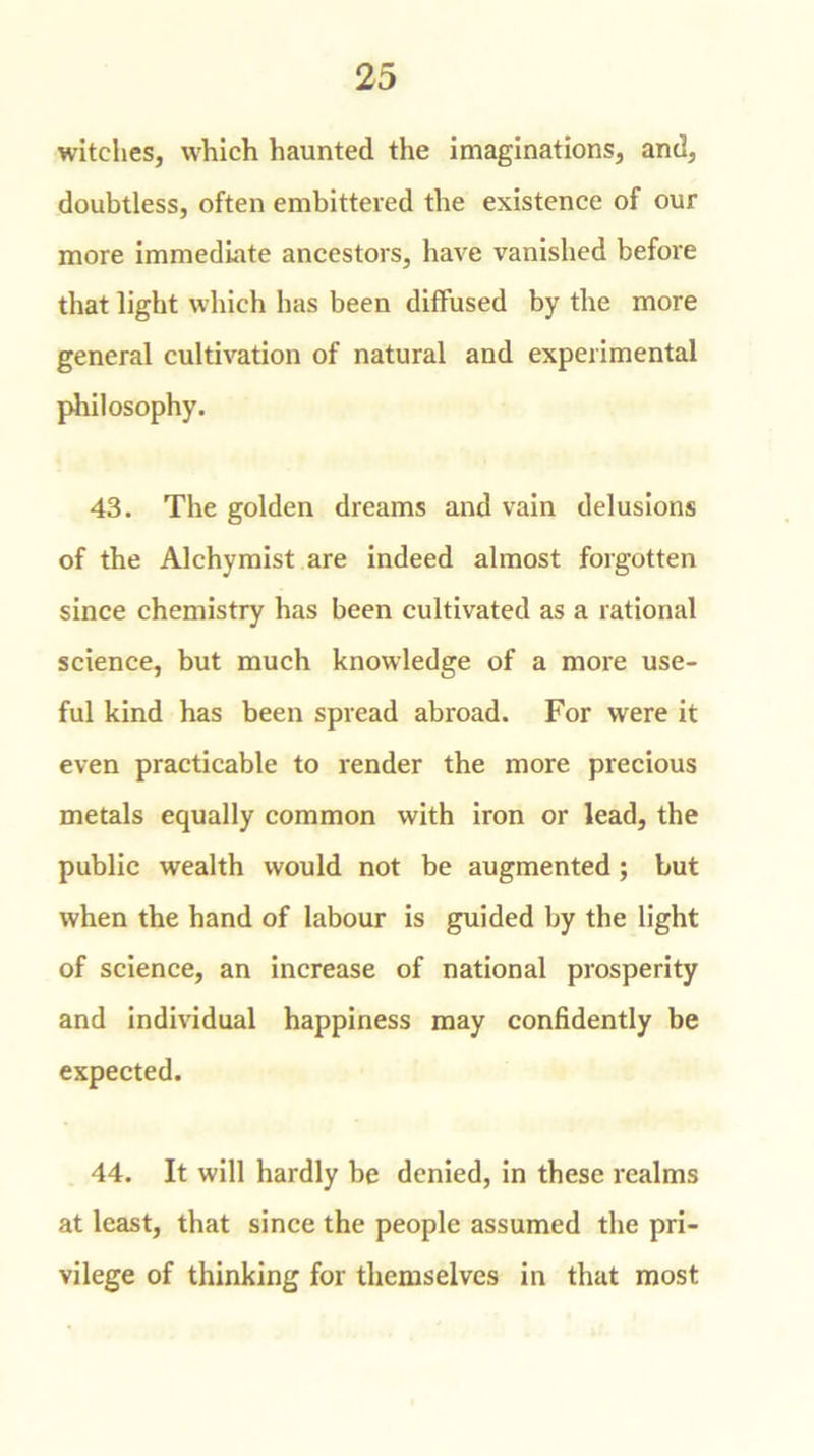 witches, which haunted the imaginations, and, doubtless, often embittered the existence of our more immediate ancestors, have vanished before that light which has been diffused by the more general cultivation of natural and experimental philosophy. 43. The golden dreams and vain delusions of the Alchymist are indeed almost forgotten since chemistry has been cultivated as a rational science, but much knowledge of a more use- ful kind has been spread abroad. For were it even practicable to render the more precious metals equally common with iron or lead, the public wealth would not be augmented ; but when the hand of labour is guided by the light of science, an increase of national prosperity and individual happiness may confidently be expected. 44. It will hardly be denied, in these realms at least, that since the people assumed the pri- vilege of thinking for themselves in that most