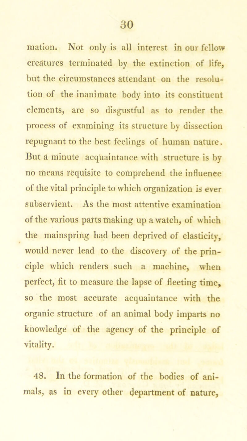 mation. Not only is all interest in our fellow creatures terminated by the extinction of life, but the circumstances attendant on the resolu- tion of the inanimate body into its constituent elements, are so disgustful as to render the process of examining its structure by dissection repugnant to the best feelings of human nature. But a minute acquaintance with structure is by no means requisite to comprehend the influence of the vital principle to which organization is ever subservient. As the most attentive examination of the various parts making up a watch, of which the mainspring had been deprived of elasticity, would never lead to the discovery of the prin- ciple which renders such a machine, when perfect, fit to measure the lapse of fleeting time, so the most accurate acquaintance with the organic structure of an animal body imparts no knowledge of the agency of the principle of vitality. 48. In the formation of the bodies of ani- mals, as in every other department of nature,