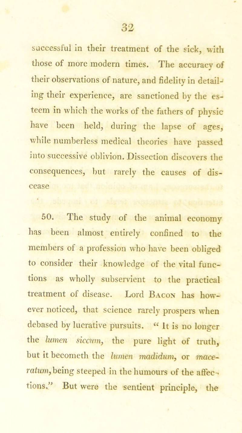 successful in their treatment of the sick, with those of more modern times. The accuracy of their observations of nature, and fidelity in detail- ing their experience, are sanctioned by the es- teem in which the works of the fathers of physic have been held, during the lapse of ages, while numberless medical theories have passed into successive oblivion. Dissection discovers the consequences, but rarely the causes of dis- cease 50. The study of the animal economy has been almost entirely confined to the members of a profession who have been obliged to consider their knowledge of the vital func- tions as wholly subservient to the practical treatment of disease. Lord Bacon has how- ever noticed, that science rarely prospers when debased by lucrative pursuits. “ It is no longer the lumen siccim, the pure light of truth, but it becometh the lumen madidum, or maee- ratum, being steeped in the humours of the affec-> tions.” But were the sentient principle, the