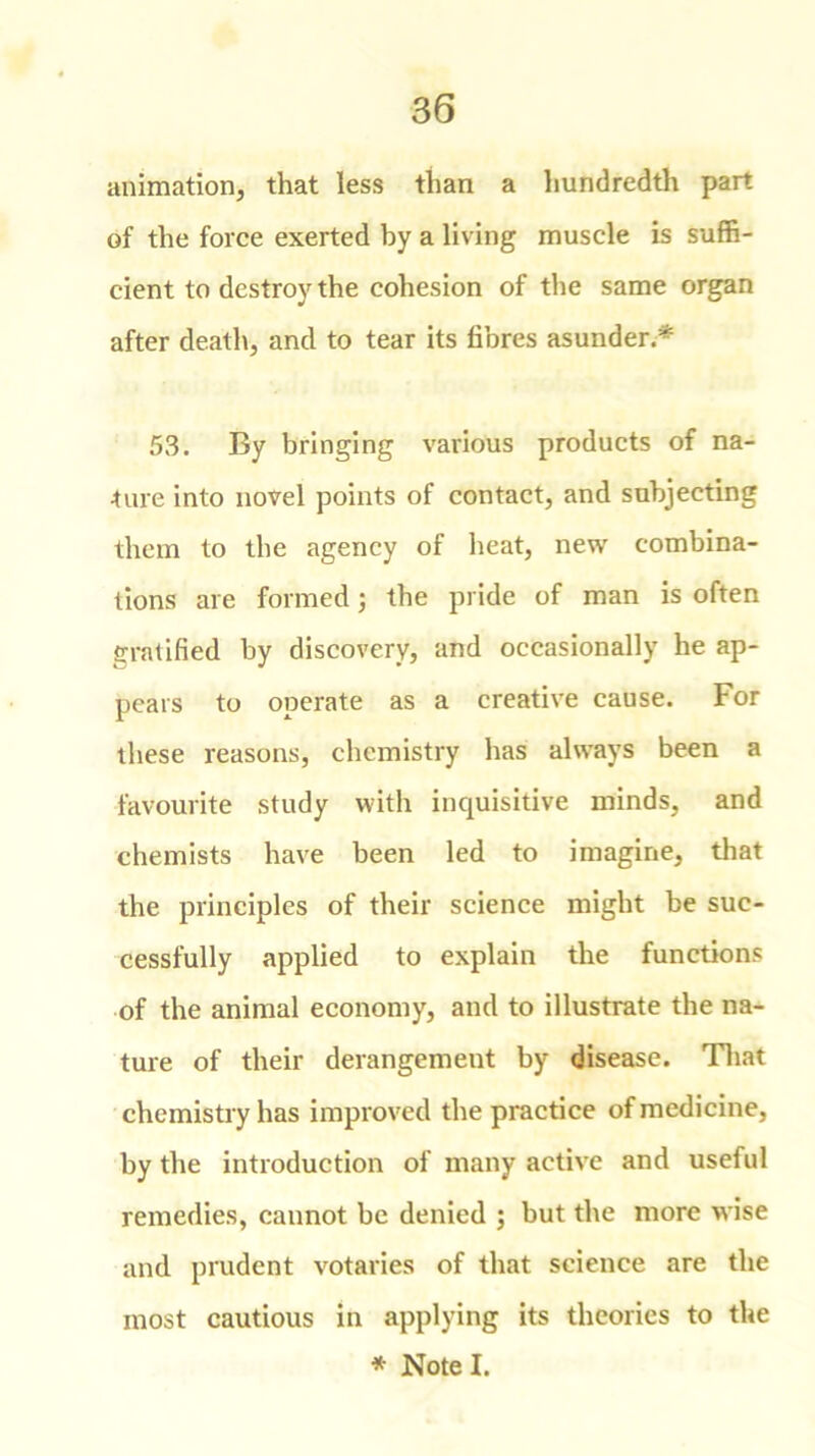 animation, that less than a hundredth part of the force exerted by a living muscle is suffi- cient to destroy the cohesion of the same organ after death, and to tear its fibres asunder.* 53. By bringing various products of na- ture into novel points of contact, and subjecting them to the agency of heat, new combina- tions are formed; the pride of man is often gratified by discovery, and occasionally he ap- pears to operate as a creative cause. For these reasons, chemistry has always been a favourite study with inquisitive minds, and chemists have been led to imagine, that the principles of their science might be suc- cessfully applied to explain the functions of the animal economy, and to illustrate the na- ture of their derangement by disease. That chemistry has improved the practice of medicine, by the introduction of many active and useful remedies, cannot be denied ; but the more wise and prudent votaries of that science are the most cautious in applying its theories to the * Note I.