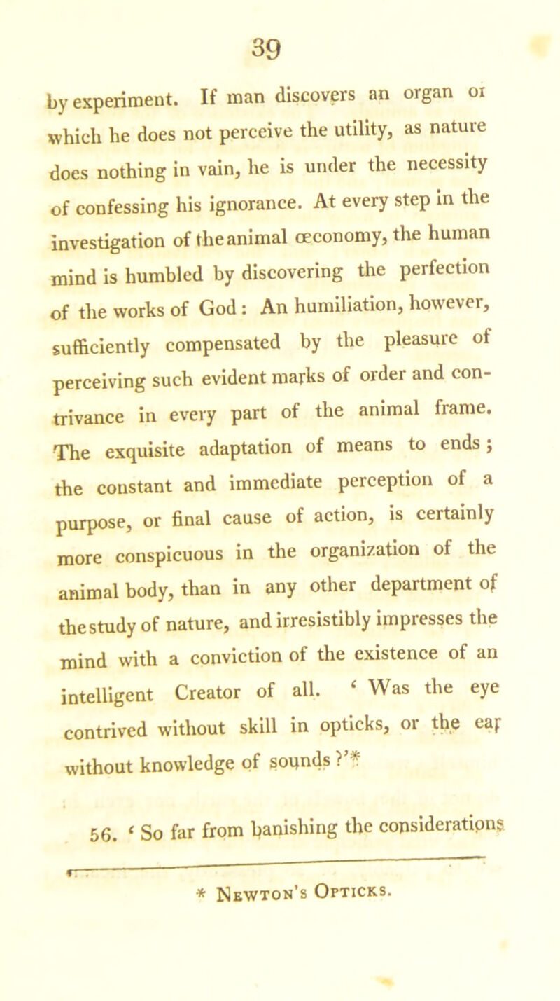 by experiment. If man discovers an organ oi which he does not perceive the utility, as nature does nothing in vain, he is under the necessity of confessing his ignorance. At every step in the investigation of the animal oeconomy, the human mind is humbled by discovering the perfection of the works of God : An humiliation, however, sufficiently compensated by the pleasure of perceiving such evident marks of order and con- trivance in every part of the animal frame. The exquisite adaptation of means to ends j the constant and immediate perception of a purpose, or final cause of action, is certainly more conspicuous in the organization of the animal body, than in any other department of the study of nature, and irresistibly impresses the mind with a conviction of the existence of an intelligent Creator of all, ‘ Was the eye contrived without skill in opticks, or the eaf without knowledge of sounds ?’* * 56. ‘ So far from banishing the consideration? r * Newton’s Opticks.