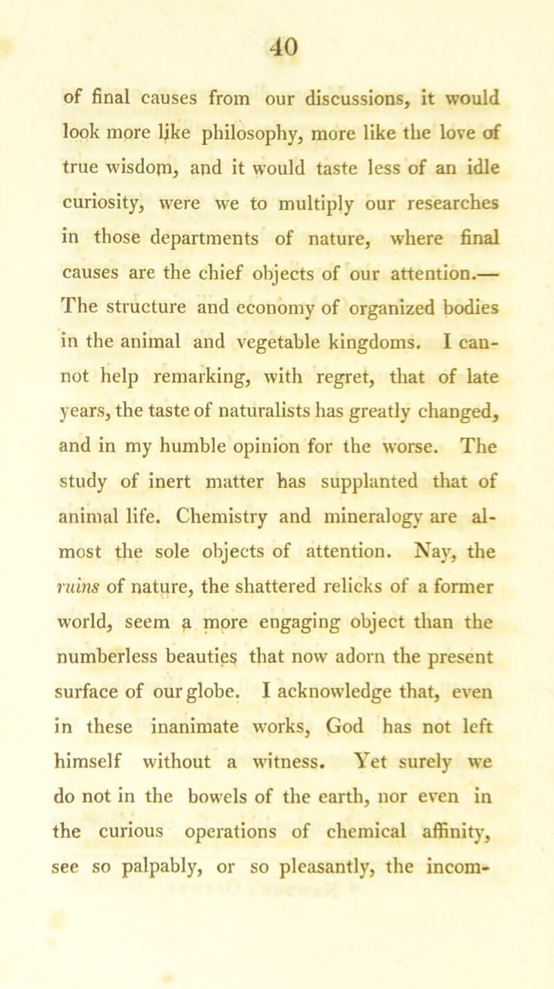 of final causes from our discussions, it would look more like philosophy, more like the love of true wisdojn, and it would taste less of an idle curiosity, were we to multiply our researches in those departments of nature, where final causes are the chief objects of our attention.— The structure and economy of organized bodies in the animal and vegetable kingdoms. I can- not help remarking, with regret, that of late years, the taste of naturalists has greatly changed, and in my humble opinion for the worse. The study of inert matter has supplanted that of animal life. Chemistry and mineralogy are al- most the sole objects of attention. Nay, the ruins of nature, the shattered relicks of a former world, seem a more engaging object than the numberless beauties that now adorn the present surface of our globe. I acknowledge that, even in these inanimate works, God has not left himself without a 'witness. Yet surely we do not in the bowels of the earth, nor even in the curious operations of chemical affinity, see so palpably, or so pleasantly, the incom-