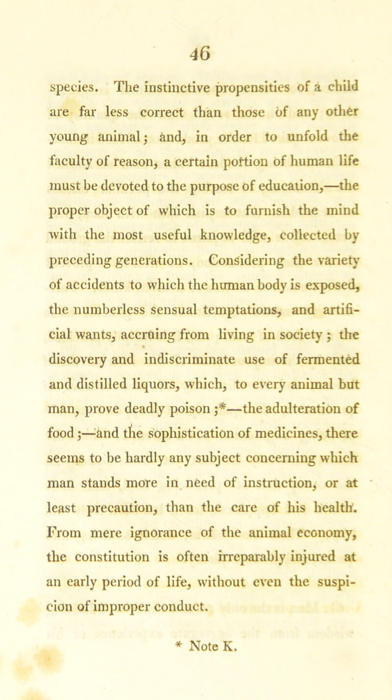 species. The instinctive propensities of a child are far less correct than those of any other young animal; Und, in order to unfold the faculty of reason, a certain portion of human life must be devoted to the purpose of education,—the proper object of which is to furnish the mind with the most useful knowledge, collected by preceding generations. Considering the variety of accidents to which the human body is exposed, the numberless sensual temptations, and artifi- cial wants, accruing from living in society ; the discovery and indiscriminate use of fermented and distilled liquors, which, to every animal but man, prove deadly poison —the adulteration of food ;—and tlie sophistication of medicines, there seems to be hardly any subject concerning which man stands more in need of instruction, or at least precaution, than the care of his health. From mere ignorance of the animal economy, the constitution is often irreparably injured at an early period of life, without even the suspi- cion of improper conduct. * Note K.