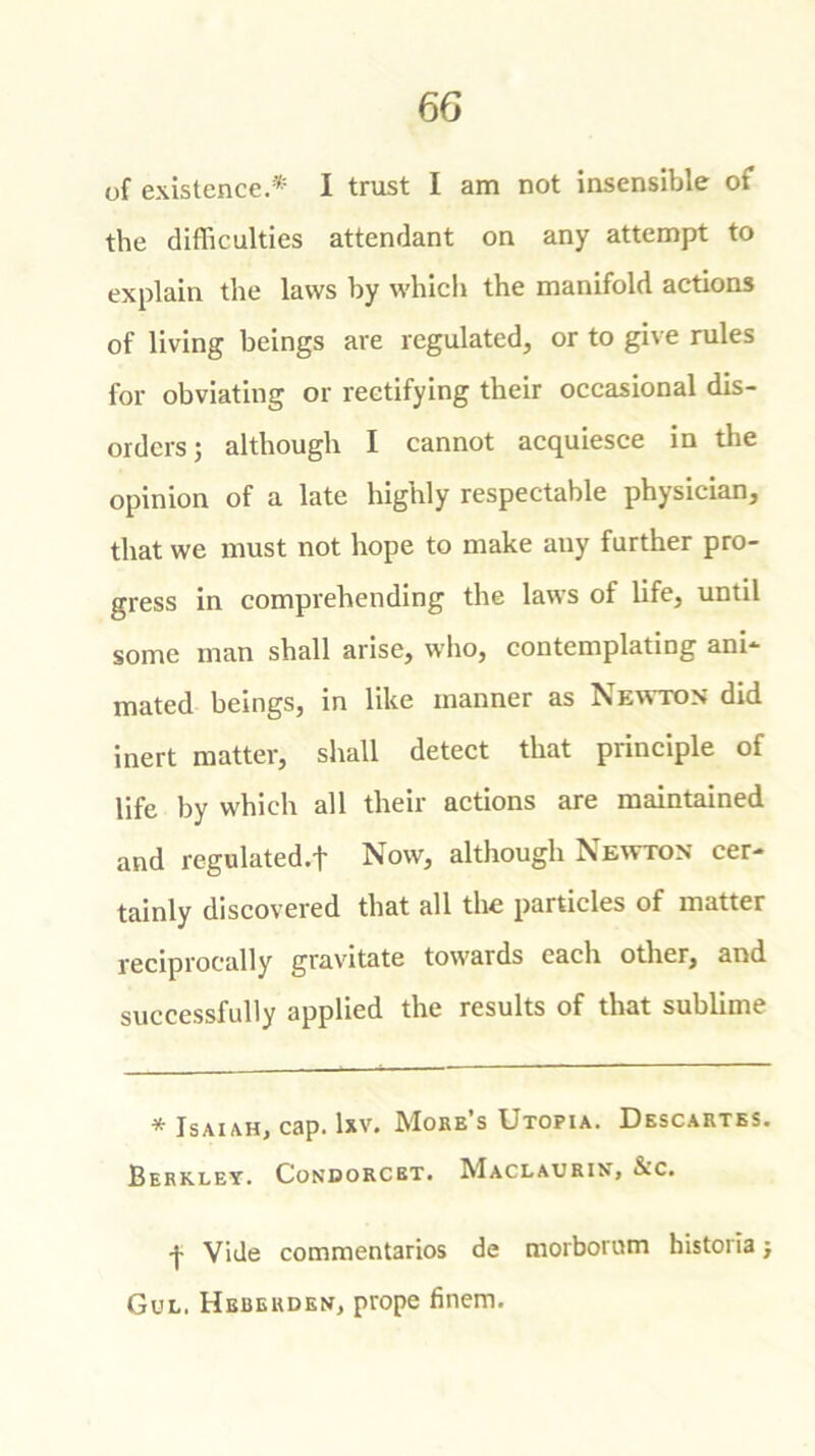 of existence.* I trust I am not insensible of the difficulties attendant on any attempt to explain the laws by which the manifold actions of living beings are regulated, or to give rules for obviating or rectifying their occasional dis- orders ; although I cannot acquiesce in the opinion of a late highly respectable physician, that we must not hope to make any farther pro- gress in comprehending the laws of life, until some man shall arise, who, contemplating ani- mated beings, in like manner as Newton did inert matter, shall detect that principle of life by which all their actions are maintained and regulated.f Now, although Newton cer- tainly discovered that all the particles of matter reciprocally gravitate towards each other, and successfully applied the results of that sublime * Isaiah, cap. lxv. Moke’s Utopia. Descartes. Berkley. Condorcbt. Maclaurin, &c. •j- Vide commentaries de morborom historia j Gul. Hebekden, prope finem.