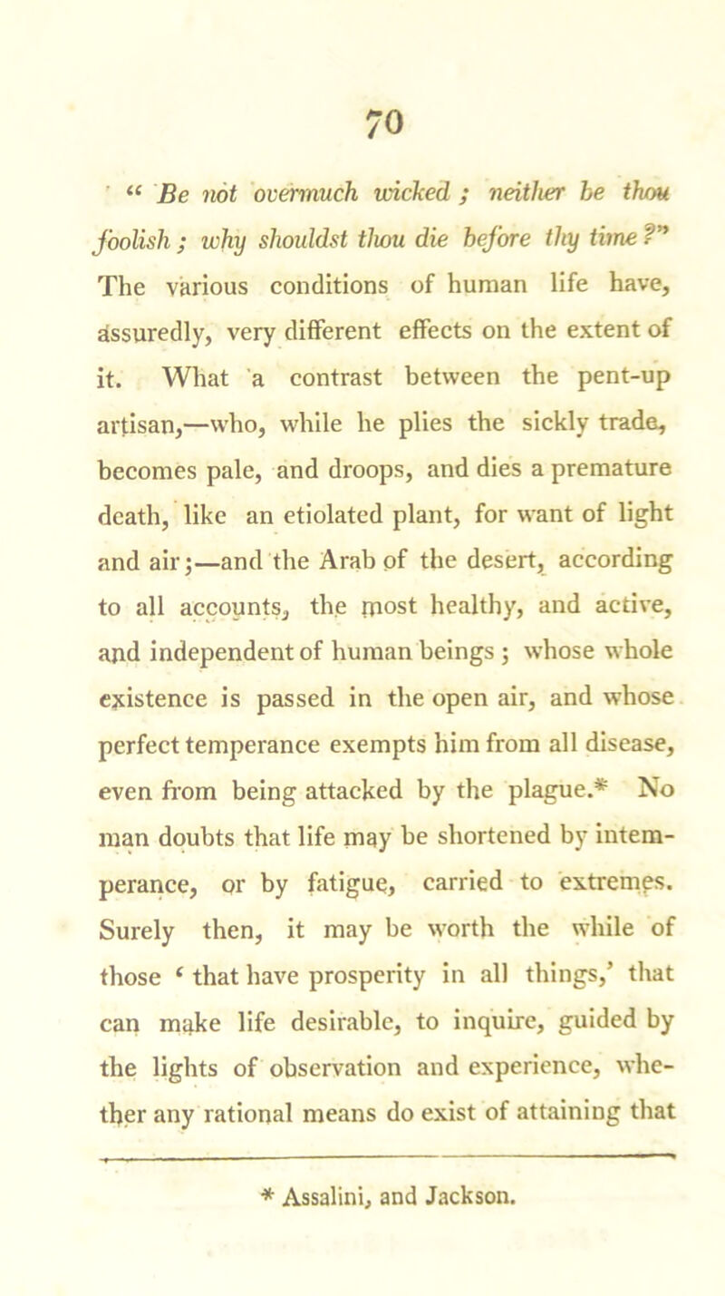 “ Be not overmuch niched ; neither be thou foolish ; why shouldst thou die before thy time ?n The various conditions of human life have, assuredly, very different effects on the extent of it. What a contrast between the pent-up artisan,—who, while he plies the sickly trade, becomes pale, and droops, and dies a premature death, like an etiolated plant, for want of light and air;—and the Arab of the desert, according to all accounts, the most healthy, and active, and independent of human beings ; whose whole existence is passed in the open air, and whose perfect temperance exempts him from all disease, even from being attacked by the plague.* No man doubts that life may be shortened by intem- perance, or by fatigue, carried to extremes. Surely then, it may be worth the while of those ‘ that have prosperity in all things,’ that can make life desirable, to inquire, guided by the lights of observation and experience, whe- ther any rational means do exist of attaining that * Assalini, and Jackson.