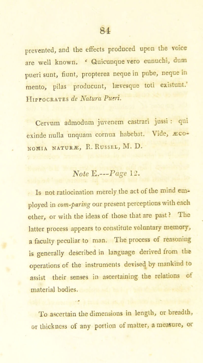 prevented, and the effects produced upon the voice are well known. * Quicunque vero eunuchi, dum pueri sunt, hunt, propterea neque in pube, neque in mento, pilas producunt, laevesque toti existunt.’ Hippocrates de Natura Putri. Cervum adraodum juvenem castrari jussi : qui exinde nulla unquam cornua habebat. Vide, mqo- NOMIA NATURE, R. RUSSEL, M. D. Note E.—Page 12. Is not ratiocination merely the act of the mind em- ployed in com-paring our present perceptions with each other, or with the ideas of those that are past ? The latter process appears to constitute voluntary memory, a faculty peculiar to man. The process of reasoning is generally described in language derived from the operations of the instruments devised by mankind to assist their senses in ascertaining the relations ot material bodies. To ascertain the dimensions in length, or breadth, or thickness of any portion ot matter, a measure, 01