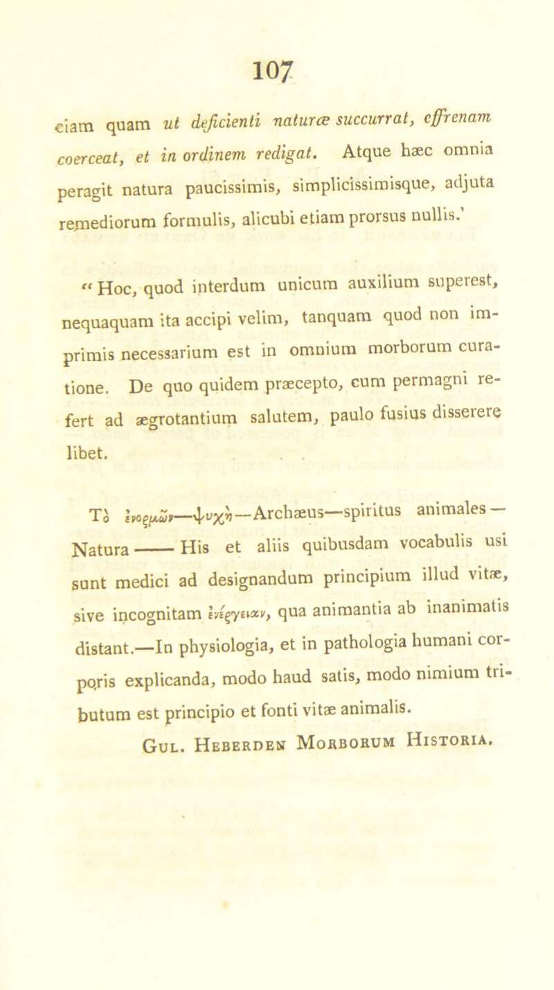 ciam quam ut deficienti natures succurrat, effrenavn coerceat, el in ordinem redigat. Atque haec omnia peragit natura paucissimis, simplicissimisque, adjuta remediorum formulis, alicubi etiam prorsus nullis. « Hoc, quod interdum unicum auxilium superest, nequaquam ita accipi velim, tanquam quod non im- primis necessarium est in omnium morborum cura- tione. De quo quidem praecepto, cum permagm re- fert ad aegrotantium salutem, paulo fusius disserere libet. TJ —Archaeus—spiritus animates — datura His et aliis quibusdam vocabulis usi sunt medici ad designandum principium illud vitae, sive incognitam Ingyew, qua animantia ab inanimatis distant.—In physiologia, et in pathologia humani cor- po.ris explicanda, modo haud satis, modo nimium tii- butum est principio et fonti vitae animalis. Gul. Heberden Morborum Historia.