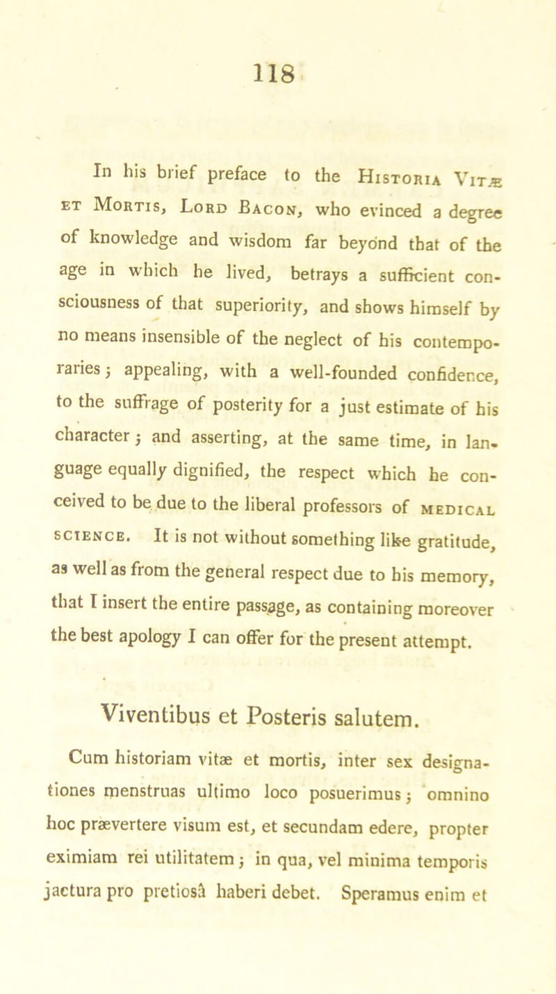 In his brief preface to the Historia Vitje et Mortis, Lord Bacon, who evinced a degree of knowledge and wisdom far beyond that of the age in which he lived, betrays a sufficient con- sciousness of that superiority, and shows himself by no means insensible of the neglect of his conteropo- laiiesj appealing, with a well-founded confidence, to the suffrage of posterity for a just estimate of his character; and asserting, at the same time, in lan. guage equally dignified, the respect which he con- ceived to be due to the liberal professors of medical science. It is not without something like gratitude, as well as from the general respect due to bis memory, that I insert the entire passage, as containing moreover the best apology I can offer for the present attempt. Viventibus et Posteris salutem. Cum historiam vitae et mortis, inter sex designa- tiones menstruas ultimo loco posuerimus j omnino hoc praevertere visum est, et secundam edere, propter eximiam rei utilitatem; in qua, vel minima temporis jactura pro pretiosil haberi debet. Speramus enim et