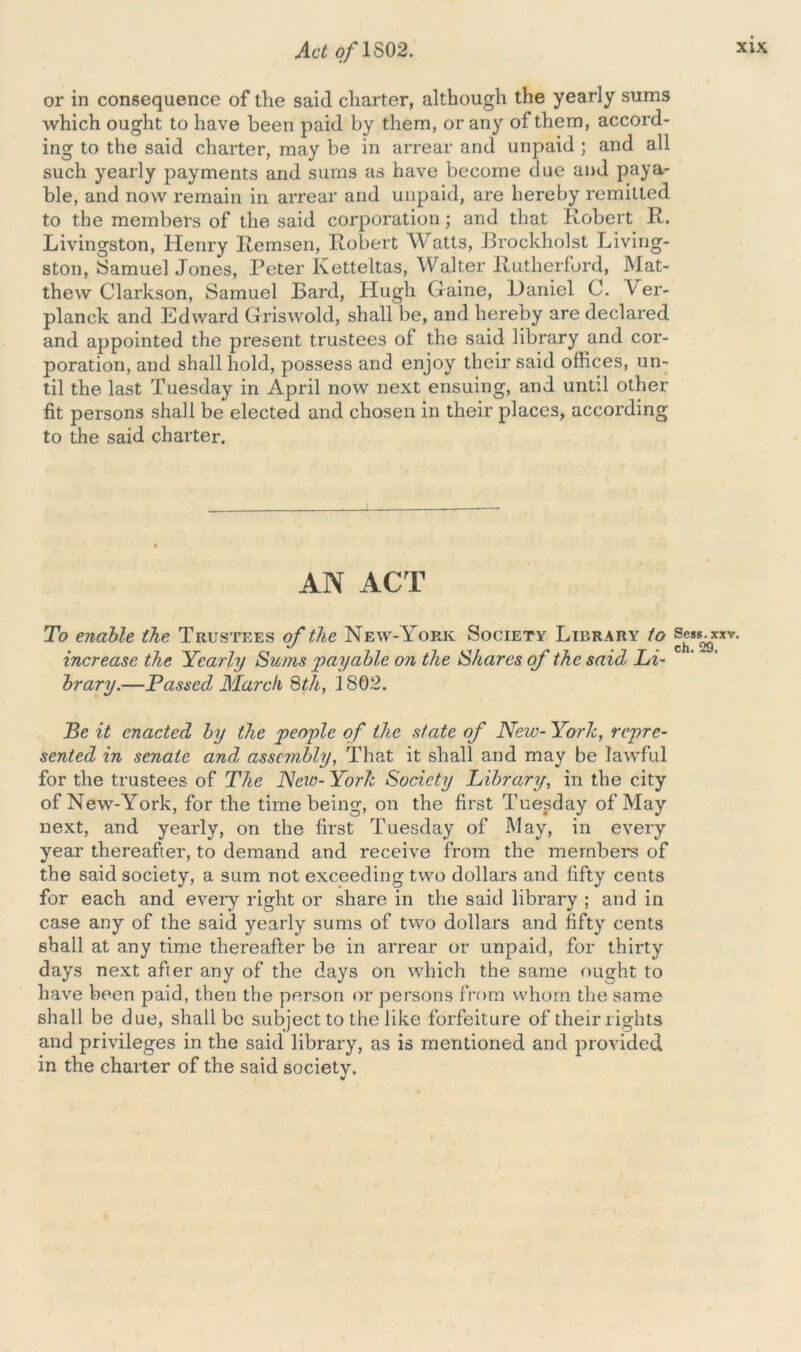 or in consequence of the said charter, although the yearly sums which ought to have been paid by them, or any of them, accord- ing to the said charter, may be in arrear and unpaid ; and all such yearly payments and sums as have become due and paya- ble, and now remain in arrear and unpaid, are hereby remitted to the members of the said corporation; and that Robert R. Livingston, Henry Remsen, Robert Watts, Brockholst Living- ston, Samuel Jones, Peter Ketteltas, Walter Rutherford, Mat- thew Clarkson, Samuel Bard, Hugh Game, Daniel C. Ver- planck and Edward Griswold, shall be, and hereby are declared and appointed the present trustees of the said library and cor- poration, and shall hold, possess and enjoy their said offices, un- til the last Tuesday in April now next ensuing, and until other fit persons shall be elected and chosen in their places, according to the said charter. AN ACT To enable the Trustees of the New-York Society Liiirary to ®®skgxxv- increase the Yearly Sums payable on the Shares of the said Li- brary.—Passed March 8th, i 802. Be it enacted by the people of the state of New- York, repre- sented in senate and assembly, That it shall and may be lawful for the trustees of The Nero- York Society Library, in the city of New-York, for the time being, on the first Tuesday of May next, and yearly, on the first Tuesday of May, in every year thereafter, to demand and receive from the members of the said society, a sum not exceeding two dollars and fifty cents for each and every right or share in the said library ; and in case any of the said yearly sums of two dollars and fifty cents shall at any time thereafter be in arrear or unpaid, for thirty days next after any of the days on which the same ought to have been paid, then the person or persons from whom the same shall be due, shall be subject to the like forfeiture of their rights and privileges in the said library, as is mentioned and provided in the charter of the said society.