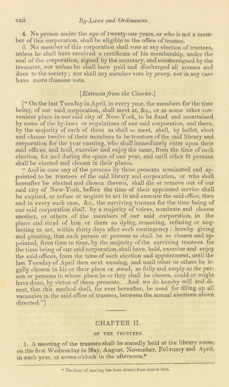 4. No person under the age of twenty-one years, or who is not a mem- ber of this corporation, shall be eligible to the office of trustee. 5. No member of this corporation shall vote at any election of trustees, unless he shall have received a certificate of his membership, under the seal of the corporation, signed by the secretary, and countersigned by the treasurer, nor unless he shall have paid and discharged all arrears and dues to the society; nor shall any member vote by proxy, nor in any case have more tlianone vote. | Extracts from the Charter.j [“ On the last Tuesday in April, in every year, the members for the time being, of our said corporation, shall meet at, &c., or at some other con- venient place in our said city of New-York, to be fixed and ascertained by some of the by-laws or regulations of our said corporation, and there, by the majority of such of them as shall so meet, shall, by ballot, elect and choose twelve of their members to be trustees of the said library and corporation for the year ensuing, who shall immediately enter upon their said offices, and hold, exercise and enjoy the same, from the time of such election, for and during the space of one year, and until other fit persons shall be elected and chosen in their places. “ And in case any of the persons by these presents nominated and ap- pointed to be trustees of the said library and corporation, or who shall hereafter be elected and chosen thereto, shall die or remove out of our said city of New-York, before the time of their appointed service shall be expired, or refuse or neglect to act in and execute the said office, then and in every such case, &c., the surviving trustees for the time being of our said corporation shall, by a majority of voices, nominate and choose another, or others of the members of our said corporation, in the place and stead of him or them so dying, removing, refusing or neg- lecting to act, within thirty days after such contingency : hereby giving and granting, that such person or persons as shall be so chosen and ap- pointed, from time to time, by the majority of the surviving trustees for the time being of our said corporation, shall have, hold, exercise and enjoy the said offices, from the time of such election and appointment, until the last Tuesday of April then next ensuing, and until other or others be le- gally chosen in his or their place or stead, as fully and amply as the per- son or persons in whose place he or they shall be chosen, could or might have done, by virtue of these presents. And we do hereby will and di- rect, that this method shall, for ever hereafter, be used for filling up all vacancies in the said office of trustees, between the annual elections above directed.”] CHAPTER II. OF THE TRUSTEES. 1. A meeting of the trustees shall be statedly held at the library room, on the first Wednesday in May, August, November, Felruary and April, in each year, at seven o’clock in the afternoon.* * The hour of meeting has been altered from time to time.