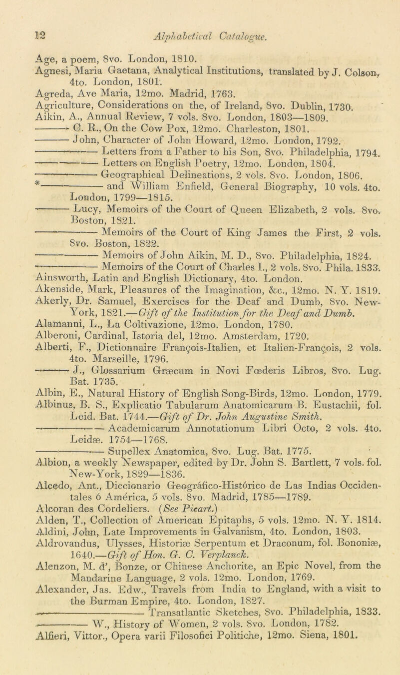 Age, a poem, 8vo. London, 1810. Agnesi, Maria Gaetana, Analytical Institutions, translated by J. Colson. 4to. London, 1801. Agreda, Ave Maria, 12mo. Madrid, 1763. Agriculture, Considerations on the, of Ireland, Svo. Dublin, 1730. Aikin, A., Annual Review, 7 vols. 8vo. London, 1803—1S09. C. R., On the Cow Pox, 12mo. Charleston, 1801. John, Character of John Howard, 12mo. London, 1792. Letters from a Father to his Son, Svo. Philadelphia, 1794. Letters on English Foetry, 12mo. London, 1804. —* Geographical Delineations, 2 vols. Svo. London, 1S06. * and William Enfield, General Biography, 10 vols. 4to. London, 1799—1815. Lucy, Memoirs of the Court of Queen Elizabeth, 2 vols. Svo. Boston, 1821. Memoirs of the Court of King James the First, 2 vols. Svo. Boston, 1822. Memoirs of John Aikin, M. D., 8vo. Philadelphia, 1824. Memoirs of the Court of Charles I., 2 vols. Svo. Phila. 1S33-. Ainsworth, Latin and English Dictionary, 4to. London. Akenside, Mark, Pleasures of the Imagination, &c., 12mo. N. Y. 1819. Akerly, Dr. Samuel, Exercises for the Deaf and Dumb, Svo. New- York, 1821.—Gift of the Institution for the Deaf and Dumb. Alamanni, L., La Coltivazione, 12mo. London, 1780. Alberoni, Cardinal, Istoria del, 12mo. Amsterdam, 1720. Alberti, F., Dictionnaire Francois-Italien, et Italien-Fran^ois, 2 vols. 4to. Marseille, 1796. J., Glossarium Gragcum in Novi Foederis Libros, Svo. Lug. Bat. 1735. Albin, E., Natural History of English Song-Birds, 12mo. London, 1779. Albinus, B. S., Explicatio Tabularum Anatomicarum B. Eustachii, fol. Leid. Bat. 1744.—Gift of Dr. John Augustine Smith. — * Academicarum Annotationum Libri Octo, 2 vols. 4to. Leidag. 1754—176S. — Supellex Anatomica, Svo. Lug. Bat. 1775. Albion, a weekly Newspaper, edited by Dr. John S. Bartlett, 7 vols. fol. New-York, 1S29—1S36. Alcedo, Ant., Diccionario Geografico-Histdrico de Las Indias Occiden- tales 6 America, 5 vols. Svo. Madrid, 1785—1789. Alcoran des Cordeliers. (See Picart.) Alden, T., Collection of American Epitaphs, 5 vols. 12mo. N. Y. 1814. Aldini, John, Late Improvements in Galvanism, 4to. London, 1803. Aldrovandus, Ulysses, Historic Serpentum et Draconum, fol. Bononiae, 1640.—Gift of Hon. G. C. Verplanck. Alenzon, M. d\ Bonze, or Chinese Anchorite, an Epic Novel, from the Mandarine Language, 2 vols. 12mo. London, 1769. Alexander, J as. Edw., Travels from India to England, with a visit to the Burman Empire, 4to. London, 1827. — Transatlantic Sketches, Svo. Philadelphia, 1833. — W., History of Women, 2 vols. Svo. London, 1782. Alfieri, Vittor., Opera varii Filosofici Politiche, 12mo. Siena, 1801.