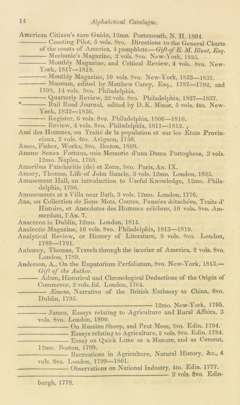 American Citizen’s sure Guide, 12mo. Portsmouth, N. H. 1804. Coasting Pilot, 5 vols. Svo. Directions to the General Charts of the coasts of America, 4 pamphlets.—Gift, of E. M. Blunt, Esq. Mechanic’s Magazine, 2 vols. Svo. New-York, 1S25. Monthly Magazine, and Critical Review, 4 vols. Svo New- York, 1817—1818. Monthly Magazine, 10 vols. Svo. New-York, 1S33—1S37. Museum, edited by Matthew Carey, Esq., 1787—1792, and 179S, 14 vols. Svo. Philadelphia. Quarterly Review, 22 vols. Svo. Philadelphia, 1S27—1837. * Rail Road Journal, edited by D. K. Minor, 5 vols. 4to. New- York, 1S32—1836. Register, 6 vols. Svo. Philadelphia, 1S06—1810. Review, 4 vols. Svo. Philadelphia, 1811—1812. , Ami des Homines, ou Traite de la population et sur les Etats Provin- ciaux, 2 vols. 4to. Avignon, 1756. Ames, Fisher, Works, Svo. Boston, 1809. Amore Senza Fortuna, osia Memorie d’una Dama Portoghese, 3 vols. 12mo. Naples, 176S. Amoribus Fancharitis (de) et Zoras, Svo. Paris, An. IX. Amory, Thomas, Life of John Buncle, 3 vols. 12mo. London, 1825. Amusement Hall, an introduction to Useful Knowledge, 12mo. Phila- delphia, 1796. Amusements at a Villa near Bath, 3 vols. 12mo.\ London, 1776. Ana, ou Collection de Bons Mots, Contes, Pensees detachees, Traits d’ Histoire, et Anecdotes des Homines celebres, 10 vols. Svo. Am- sterdam, l’An. 7. Anacreon in Dublin, 12mo. London, 1814. Analectic Magazine, 10 vols. Svo. Philadelphia, 1S13—1819. Analytical Review, or History of Literature, 9 vols. Svo. London, 1783—1791. 1 Anburey, Thomas, Travels through the interior of America, 2 vols. Svo. London, 1789. Anderson, A., On the Eupatorium Perfoliatum, Svo. NewWork, 1813.— Gift of the Author. Adam, Historical and Chronological Deductions of the Origin of Commerce, 2 vols. fol. London, 1764. yEneas, Narrative of the British Embassy to China, 8vo. Dublin, 1795. 12mo. New-York, 1795. James, Essays relating to Agriculture and Rural Affairs, 3 vols. Svo. London, 1S00. On Russian Sheep, and Peat Moss, Svo. Edin. 1794. Essays relating to Agriculture, 2 vols. Svo. Edin. 1784. Essay on Quick Lime as a Manure, and as Cement, 12mo. Boston, 1799. Recreations in Agriculture, Natural History, &c., 4 vols. Svo. London, 1799—1801. Observations on National Industry, 4to. Edin. 1777. 2 vols. 8vo. Edin- burgh, 1778.