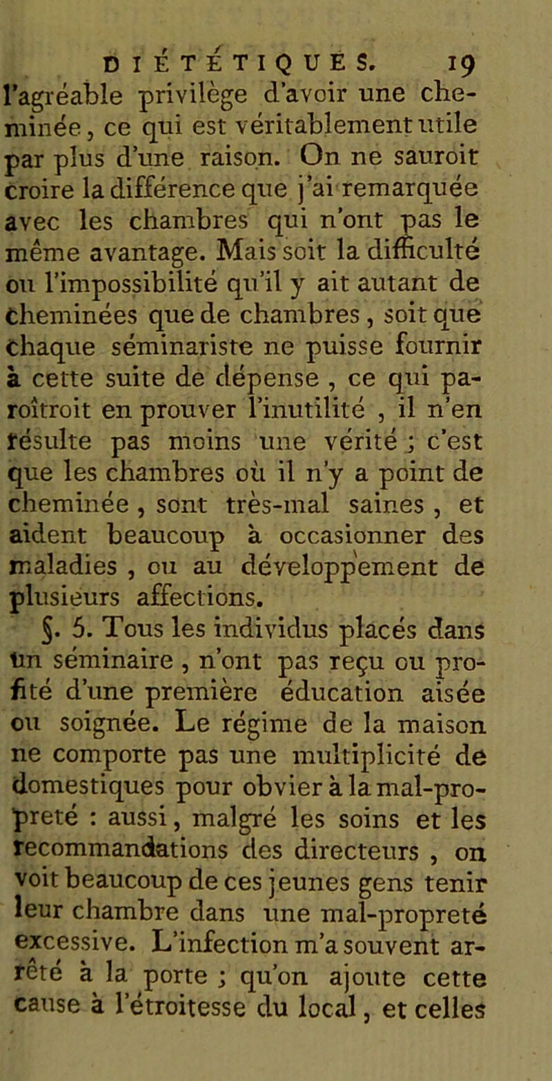 l’agréable privilège d’avoir une che- minée, ce qui est véritablement utile par plus d une raison. On ne sauroit croire la différence que j’ai remarquée avec les chambres qui n’ont pas le même avantage. Mais soit la difficulté ou l’impossibilité qu’il y ait autant de Cheminées que de chambres , soit que chaque séminariste ne puisse fournir à cette suite de dépense , ce qui pa- roîtroit en prouver l’inutilité , il n’en résulte pas moins une vérité ; c’est que les chambres où il n’y a point de cheminée , sont très-mal saines , et aident beaucoup à occasionner des maladies , ou au développement de plusieurs affections. §. 5. Tous les individus placés dans ün séminaire , n’ont pas Teçu ou pro- fité d’une première éducation aisée ou soignée. Le régime de la maison ne comporte pas une multiplicité de domestiques pour obvier à la mal-pro- preté : aussi, malgré les soins et les recommandations des directeurs , on voit beaucoup de ces jeunes gens tenir leur chambre dans une mal-propreté excessive. L’infection m’a souvent ar- rêté à la porte ; qu’on ajoute cette cause à l’étroitesse du local, et celles