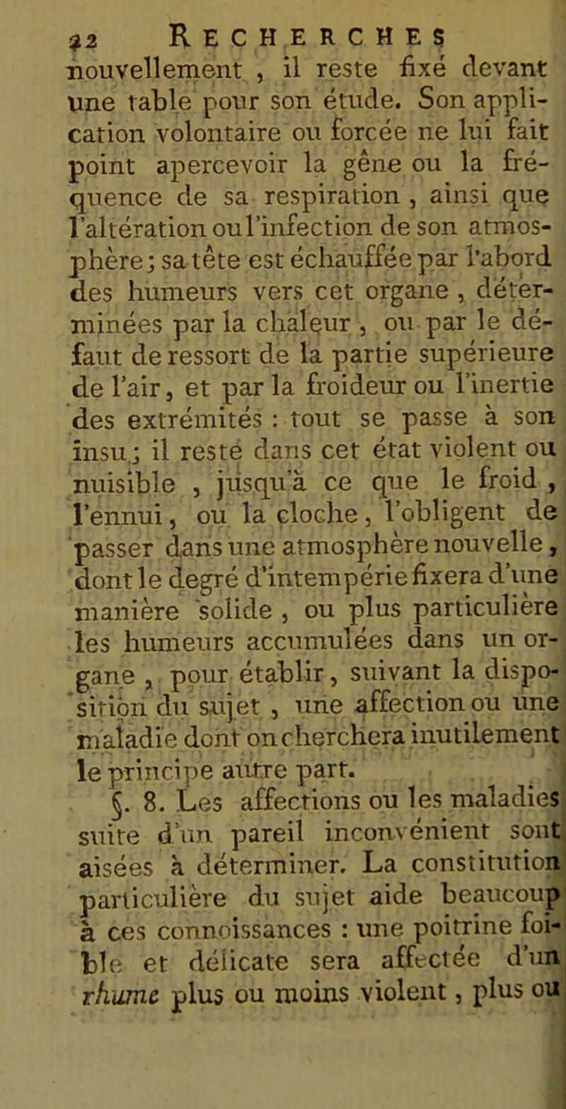 nouvellement , il reste fixé devant une table pour son étude. Son appli- cation volontaire ou forcée ne lui fait point apercevoir la gêne ou la fré- quence de sa respiration , ainsi que l’altération ou l’infection de son atmos- phère; sa tête est échauffée par l’abord des humeurs vers cet organe , déter- minées par la chaleur , ou par le dé- faut de ressort de la partie supérieure de l’air, et par la froideur ou l’inertie des extrémités : tout se passe à son insu,; il reste dans cet état violent ou nuisible , jusqua ce que le froid , l’ennui, ou la cloche , l’obligent de passer dans une atmosphère nouvelle, dont le degré d’intempérie fixera d’une manière solide , ou plus particulière les humeurs accumulées dans un or- gane , pour établir, suivant la dispo- sition du sujet , une affection ou une maladie dont on cherchera inutilement le principe autre part. §. 8. Les affections ou les maladies suite d’un pareil inconvénient sont aisées à déterminer. La constitution particulière du sujet aide beaucoup à ces connoissances : une poitrine foi- ble et délicate sera affectée d’un rhume plus ou moins violent, plus ou