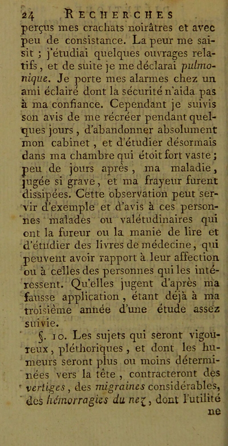 perçus mes crachats noirâtres et avec peu de consistance. La peur me sai- sit ; j’étudiai quelques ouvrages rela- tifs , et de suite je me déclarai pn/mo- nique. Je porte mes alarmes chez un ami éclairé dont la sécurité n'aida pas à ma confiance. Cependant je suivis son avis de me récréer pendant quel- ques jours , d’abandonner absolument mon cabinet , et detudier désormais dans ma chambre qui étoit fort vaste j peu de jours après, ma maladie, jugée si grave, et ma frayeur furent dissipées. Cette observation peut ser- vir d’exemple et d’avis à ces person- nes malades ou valétudinaires qui ont la fureur ou la manie de lire et d’étudier des livres de médecine, qui peuvent avoir rapport à leur affection ou à celles des personnes qui les inté- ressent. Qu’elles jugent d’après ma fausse application , étant déjà à ma troisième année d’une étude assez suivie. §. io. Les sujets qui seront vigou- reux , pléthoriques , et dont les hu- meurs seront plus ou moins détermi- nées vers la tête , contracteront des ' vertiges , des migraines considérables, des hémorragies du nez, dont l’utilité ne