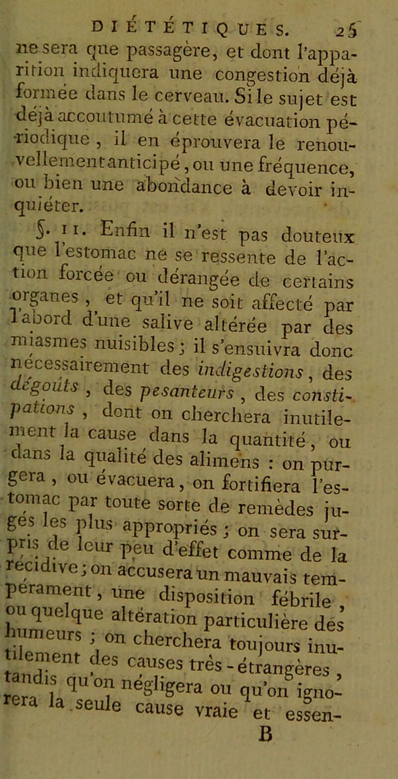 ne sera que passagère, et dont l’appa- rifion indiquera une congestion déjà formée dans le cerveau. Si le sujet est déjà accoutume a cette évacuation pé- riodique , il en éprouvera le renou- vellement anticipe , ou une fréquence, ou men une abondance à devoir in- quiéter. 5- ii. Enfin il n est pas douteux que 1 estomac ne se ressente de l’ac- tion forcée ou dérangée de certains -organes ,, et qu’il ne soit affecté par laoord d’une salive altérée par des miasmes nuisibles; il s’ensuivra donc nécessairement des indigestions, des tgoius , des pesanteurs , des consti~ potions , dont on cherchera inutile- ment la cause dans la quantité, ou dans la qualité des ali mens : on pur- gera , ou évacuera, on fortifiera l’es- tomac par toute sorte de remèdes ju- ges les plus appropriés; on sera sur- pris de leur peu d’effet comme de la récidivé; on accusera un mauvais tem- pérament , une disposition fébrile ou quelque altération particulière des humeurs ; on cherchera toujours mu- t iememt des causes très-étrangères , rera'LT °? ne^era q«’on igno- rera la seule cause vraie et essen- B