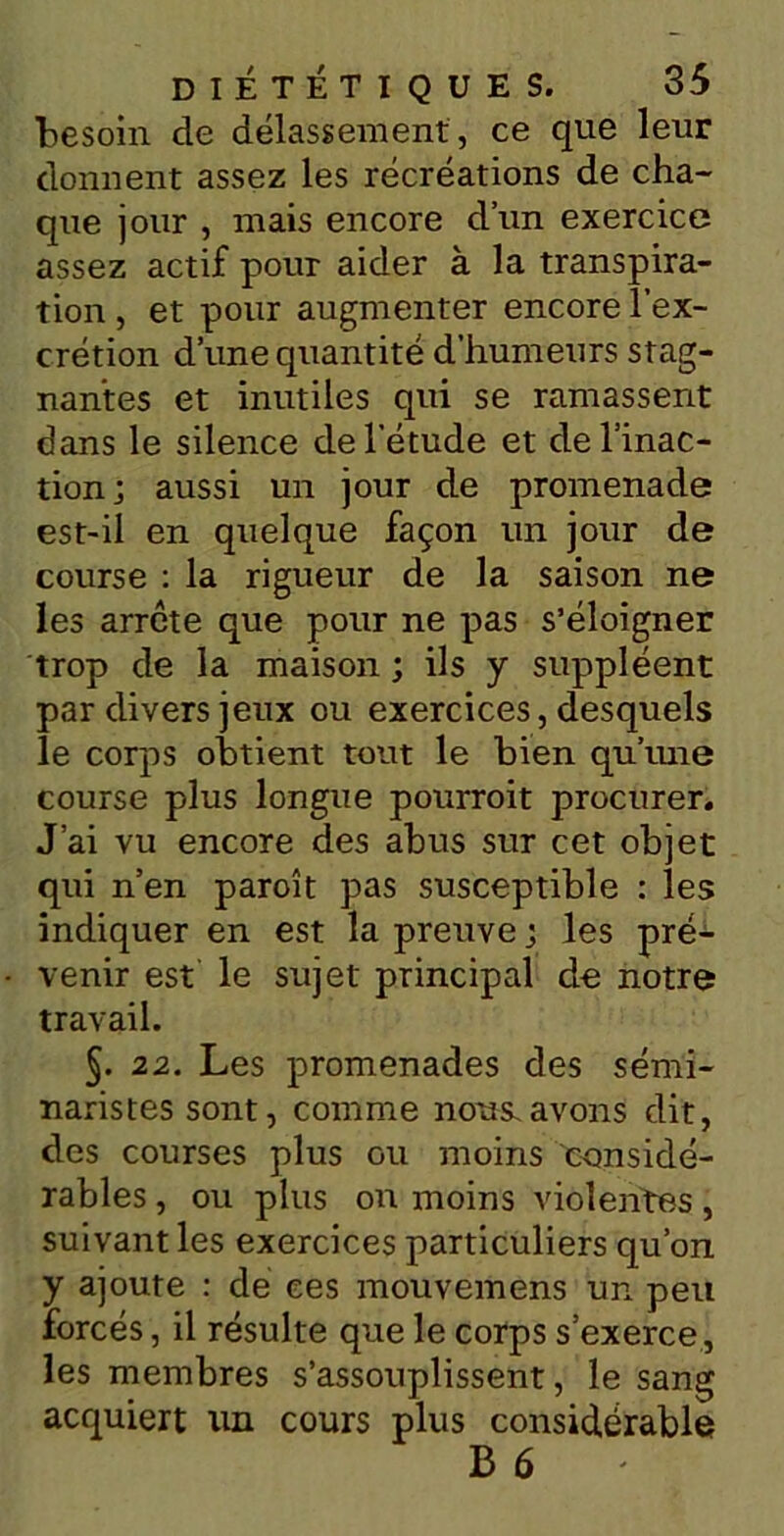 ■besoin de délassement , ce que leur donnent assez les récréations de cha- que jour , mais encore d’un exercice assez actif pour aider à la transpira- tion , et pour augmenter encore l’ex- crétion d’une quantité d’humeurs stag- nantes et inutiles qui se ramassent dans le silence de l'étude et de l’inac- tion j aussi un jour de promenade est-il en quelque façon un jour de course : la rigueur de la saison ne les arrête que pour ne pas s’éloigner trop de la maison ; ils y suppléent par divers jeux ou exercices, desquels le corps obtient tout le bien qu’une course plus longue pourroit procurer. J’ai vu encore des abus sur cet objet qui n’en paroît pas susceptible : les indiquer en est la preuve j les pré- venir est le sujet principal de notre travail. §. 22. Les promenades des sémi- naristes sont, comme nous, avons dit, des courses plus ou moins considé- rables , ou plus on moins violentes, suivant les exercices particuliers qu’on y ajoute : de ces mouvemens un peu forcés, il résulte que le corps s’exerce, les membres s’assouplissent, le sang acquiert un cours plus considérable B 6