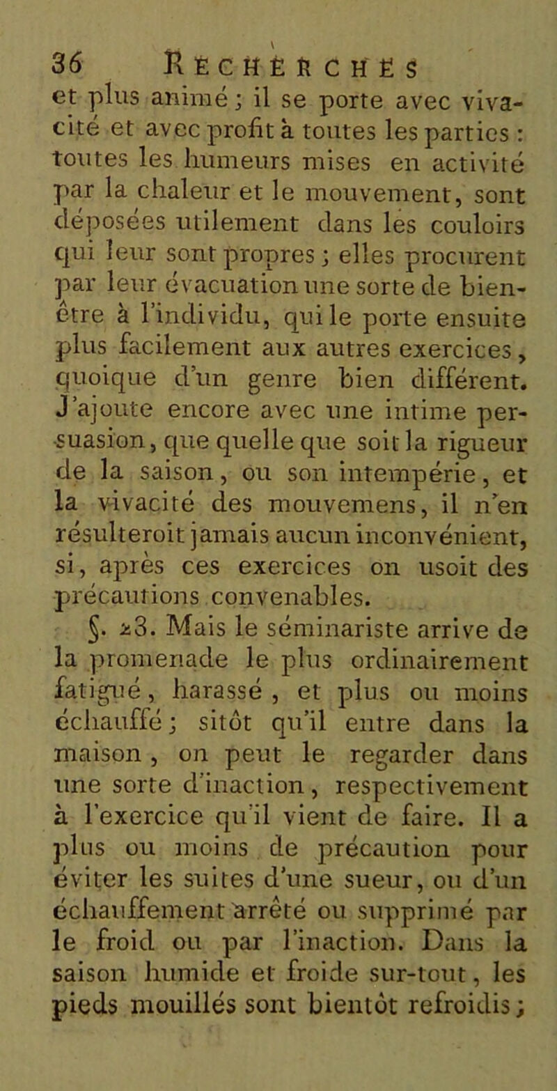 et plus animé ; il se porte avec viva- cité et avec profit à toutes les parties : toutes les humeurs mises en activité par la chaleur et le mouvement, sont déposées utilement dans les couloirs qui leur sont propres; elles procurent par leur évacuation une sorte de bien- être à l’individu, qui le porte ensuite plus facilement aux autres exercices, quoique d’un genre bien différent. J’ajoute encore avec une intime per- suasion, que quelle que soit la rigueur de la saison, ou son intempérie, et la vivacité des mouvemens, il n’en résulterait jamais aucun inconvénient, si, après ces exercices on usoit des précautions convenables. §. *3. Mais le séminariste arrive de la promenade le plus ordinairement fatigué, harassé , et plus ou moins échauffé ; sitôt qu’il entre dans la maison, on peut le regarder dans une sorte d’inaction , respectivement à l’exercice qu'il vient de faire. Il a plus ou moins de précaution pour éviter les suites d’une sueur, ou d’un échauffement arrêté ou supprimé par le froid ou par l’inaction. Dans la saison humide et froide sur-tout, les pieds mouillés sont bientôt refroidis;