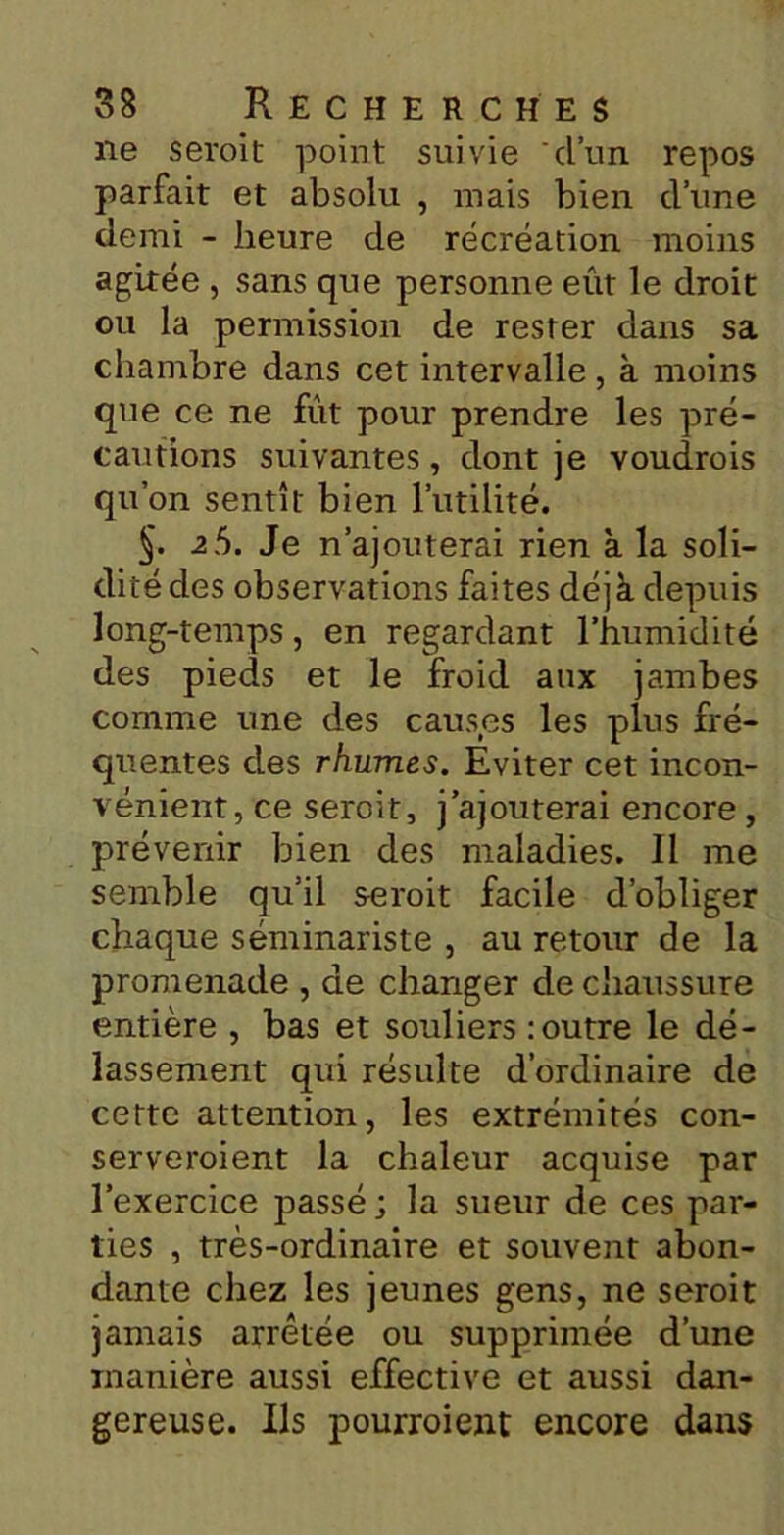 ne seroit point suivie d’un repos parfait et absolu , mais bien d’une demi - heure de récréation moins agitée , sans que personne eût le droit ou la permission de rester dans sa chambre dans cet intervalle , à moins que ce ne fût pour prendre les pré- cautions suivantes, dont je voudrais qu’on sentît bien l’utilité. §. 2Ü. Je n’ajouterai rien à la soli- dité des observations faites déjà depuis long-temps, en regardant l’humidité des pieds et le froid aux jambes comme une des causes les plus fré- quentes des rhumes. Eviter cet incon- vénient, ce seroit, j’ajouterai encore , prévenir bien des maladies. Il me semble qu’il seroit facile d’obliger chaque séminariste , au retour de la promenade , de changer de chaussure entière , bas et souliers : outre le dé- lassement qui résulte d’ordinaire de cette attention, les extrémités con- serveraient la chaleur acquise par l’exercice passé ; la sueur de ces par- ties , très-ordinaire et souvent abon- dante chez les jeunes gens, ne seroit jamais arrêtée ou supprimée d’une manière aussi effective et aussi dan- gereuse. Ils pourraient encore dans