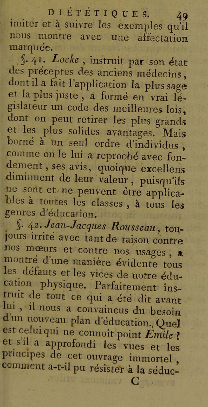 imiter et à suivre les exemples qu’il nous montre avec une affectation marquée. §• 4r* Locke , instruit par son état des préceptes des anciens médecins, dont il a fait 1 application la plus sage et la plus juste, a formé en vrai lé- gislateur un code des meilleures lois, dont on peut retirer les plus grands et les plus solides avantages. Mais borné à un seul ordre d’individus , comme on le lui a reproché avec fon- dement , ses avis, quoique excellens diminuent de leur valeur , puisqu’ils ne sont et ne peuvent être applica- bles à toutes les classes , à tous les genres d’éducation. . S- 42 • Jean-Jacques Rousseau, tou- jours irrité avec tant de raison contre nos mœurs et contre nos usages , a montré dune manière évidente tous les defauts et les vices de notre édu- cation physique. Parfaitement ins- truit de tout ce qui a été dit avant lui , il nous a convaincus du besoin dun nouveau plan d’éducation., Quel est celui qui ne connoît point Émile ? et s il a approfondi les vues et les principes de cet ouvrage immortel comment a-t-il pu résister à la séduc- C