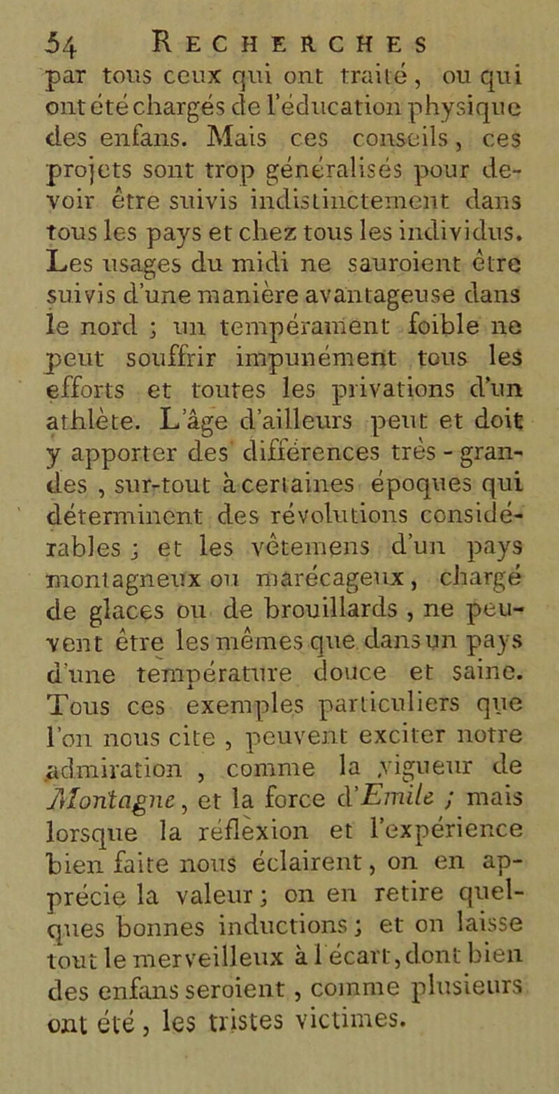 par tous ceux qui ont traité, ou qui ont été chargés de l’éducation physique des enfans. Mais ces conseils, ces projets sont trop généralisés pour de- voir être suivis indistinctement dans tous les pays et chez tous les individus. Les usages du midi ne sauroient être suivis d’une manière avantageuse dans le nord ; un tempérament foible ne peut souffrir impunément tous les efforts et toutes les privations d’un athlète. L’âge d’ailleurs peut et doit y apporter des différences très - gran- des , sur-tout àcerlaines époques qui déterminent des révolutions considé- rables ; et les vêtemens d’un pays montagneux ou marécageux, chargé de glaces ou de brouillards , ne peu- vent être les mêmes que dans un pays d’une température douce et saine. Tous ces exemples particuliers que l’on nous cite , peuvent exciter notre admiration , comme la .vigueur de Montagne, et la force d'Emile ; mais lorsque la réflexion et l’expérience bien faite nous éclairent, on en ap- précie la valeur ; on en retire quel- ques bonnes inductions ; et on laisse tout le merveilleux à 1 écart,dont bien des enfans seroient, comme plusieurs ont été j les tristes victimes.