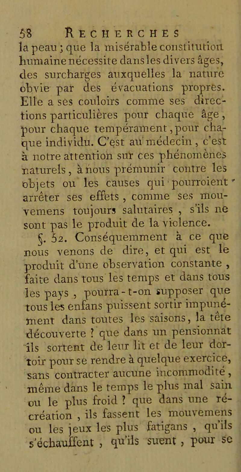 la peau; que la misérable constitution humaine nécessite dans les divers âges, des surcharges auxquelles la nature obvie par des évacuations propres. Elle a ses couloirs comme ses direc- tions particulières pour chaque âge, pour chaque tempérament, pour cha- que individu. C’est au médecin , c’est à notre attention sur ces phénomènes naturels, à nous prémunir contre les objets ou les causes qui • pourroient - arrêter ses effets , comme ses mou- vemens toujours salutaires , s’ils ne sont pas le produit de la violence. §.52. Conséquemment à ce que nous venons de dire, et qui est le produit d’une observation constante , faite dans tous les temps et dans tous les pays , pourra -t-on supposer que tous les enfans puissent sortir impuné- ment dans toutes les saisons, la tête découverte ? que dans un pensionnat ils sortent de leur lit et de leur dor- toir pour se rendre à quelque exercice, sans contracter aucune incommodité, même dans le temps le plus mal sain ou le plus froid ? que dans une ré- création , ils fassent les mouvemens ou les jeux les plus fatigans , qu’ils s’échauffent , qu’ils suent, pour se