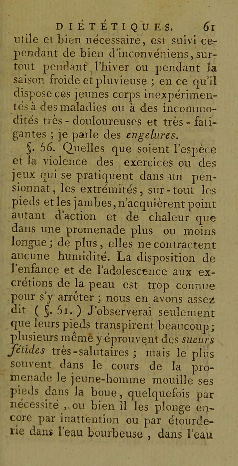 utile et bien nécessaire, est suivi ce- pendant de bien d’inconvéniens, sur- tout pendant l’hiver ou pendant la saison froide et pluvieuse ; en ce qu’il dispose ces jeunes corps inexpérimen- tés à des maladies ou à des incommo- dités très - douloureuses et très - fati- gantes ; je parle des engelures. S* 56. Quelles que soient l’espèce et la violence des exercices ou des jeux qui se pratiquent dans un pen- sionnat, les extrémités, sur-tout les pieds et les jambes, n’acquièrent point autant daction et de chaleur que dans une promenade plus ou moins longue; de plus, elles ne contractent aucune humidité. La disposition de 1 enfance et de l’adolescence aux ex- crétions de la peau est trop connue pour s y arrêter ; nous en avons assez dit ( §. 5i. ) J’observerai seulement que leurs pieds transpirent beaucoup; plusieurs même y éprouvent des sueurs fétides très - salutaires ; mais le plus souvent dans le cours de la pro- menade le jeune-homme mouille ses pieds dans la boue, quelquefois par nécessité ,.ou bien il les plonge en- core par inattention ou par étourde- rie dans 1 eau bourbeuse , dans l’eau