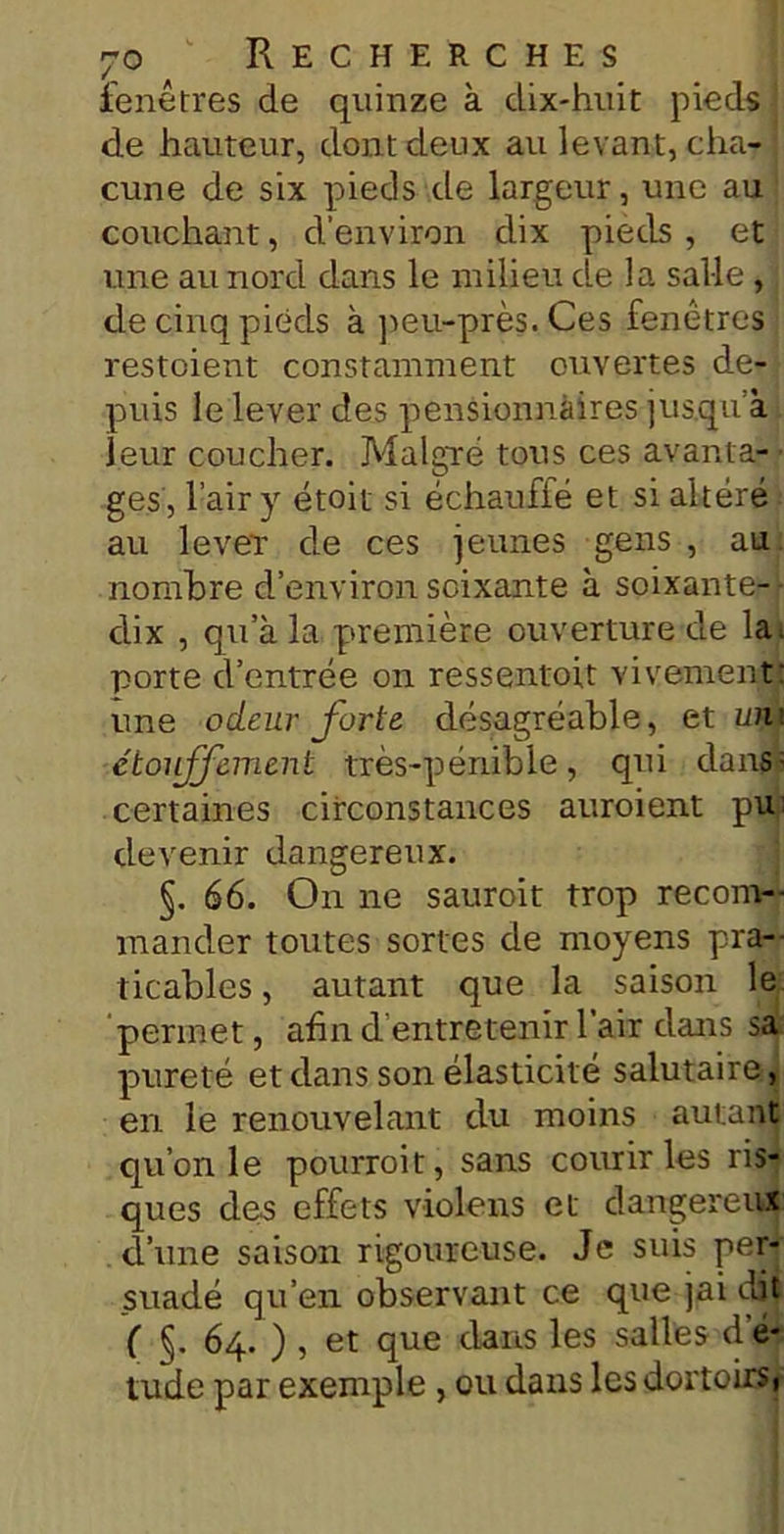 fenêtres de quinze à dix-huit pieds de hauteur, dont deux au levant, cha- cune de six pieds de largeur, une au couchant, d’environ dix pieds , et une au nord dans le milieu de la salle , de cinq pieds à peu-près. Ces fenêtres restoient constamment ouvertes de- puis le lever des pensionnaires jusqu à leur coucher. Malgré tous ces avanta- ges, l’air y étoit si échauffé et si altéré au lever de ces jeunes gens , au nombre d’environ soixante à soixante- dix , qu’à la première ouverture de la< porte d’entrée on ressentoit vivement: une odeur forte désagréable, et uni étouffement très-pénible, qui dans; certaines circonstances auroient pu: devenir dangereux. §. 66. On ne sauroit trop recom- mander toutes sortes de moyens pra- ticables , autant que la saison le permet, afin d'entretenir l’air dans sa pureté et dans son élasticité salutaire , en le renouvelant du moins autant qu’on le pourroit, sans courir les ris- ques des effets violons et dangereux d’une saison rigoureuse. Je suis per- suadé qu’en observant ce que jai dit ( §. 64. ) , et que dans les salles d é- tude par exemple , ou dans les dortoirs,