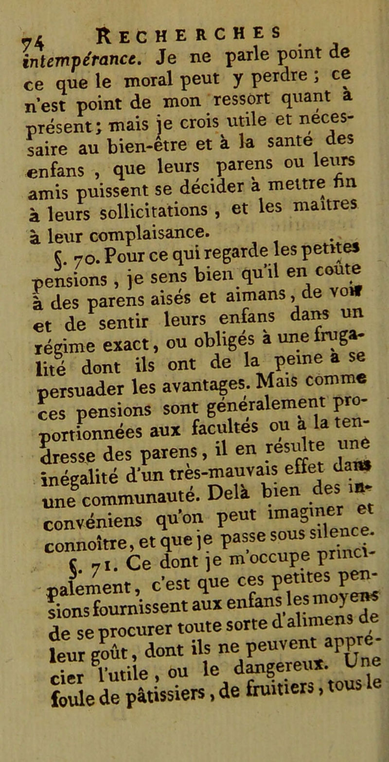 intempérance. Je ne parle point de ce que le moral peut y perdre ; ce n’est point de mon ressort quant a présent; mais je crois utile et neces- saire au bien-être et à la santé des enfans , que leurs parens ou leurs amis puissent se décider a mettre fin à leurs sollicitations , et les maîtres à leur complaisance. ç 70. Pour ce qui regarde les petites pensions , je sens bien qu’il en coûte à des parens aisés et aimans, de et de sentir leurs enfans dans un régime exact, ou obligés a une fruga- lité dont ils ont de la peine a persuader les avantages. Mais comm ces pension»auTSéf ÏÏÛ teT- inégalité d'un très-mauvais effet dan» une communauté. Delà bien des m- convéniens qu'on peut imaginer et connoître, et que je passe sous^ence. c 7t. Ce dont ]e moccupe prma paiement, c'est que ces petites pen- ftonsfournissent au* enfans les; moyen* de se procurer toute sorte d alimens de leur goût, dont ils ne peuvent appré- cier futile , ou le dmgereux. Une foule de pâtissiers, de fruitier,, tous