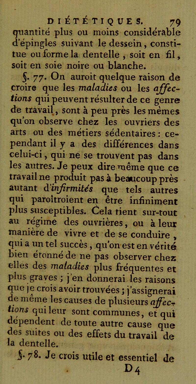 quantité plus ou moins considérable d’épingles suivant le dessein, consti- tue ou forme la dentelle , soit en fil, soit en soie noire ou blanche. 5. 77. On auroit quelque raison de croire que les maladies ou les affec- tions qui peuvent résulter de ce genre de travail, sont à peu près les mêmes qu’on observe chez les ouvriers des arts ou des métiers sédentaires : ce- pendant il y a des différences dans celui-ci, qui ne se trouvent pas dans les autres. Je peux dire même que ce travail ne produit pas à beaucoup près autant d infirmités que tels autres qui paroîtroient en être infiniment plus susceptibles. Cela tient sur-tout au régime des ouvrières, ou à leur manière de vivre et de se conduire , qui a un tel succès, qu’on est en vérité bien étonné de ne pas observer chez elles des maladies plus fréquentes et plus graves ; j’en donnerai les raisons que je crois avoir trouvées ; j’assignerai de même les causes de plusieurs affecr lions qui leur sont communes, et qui dépendent de toute autre cause que des suites ou des effets du travail de la dentelle. 78. Je crois utile et essentiel de