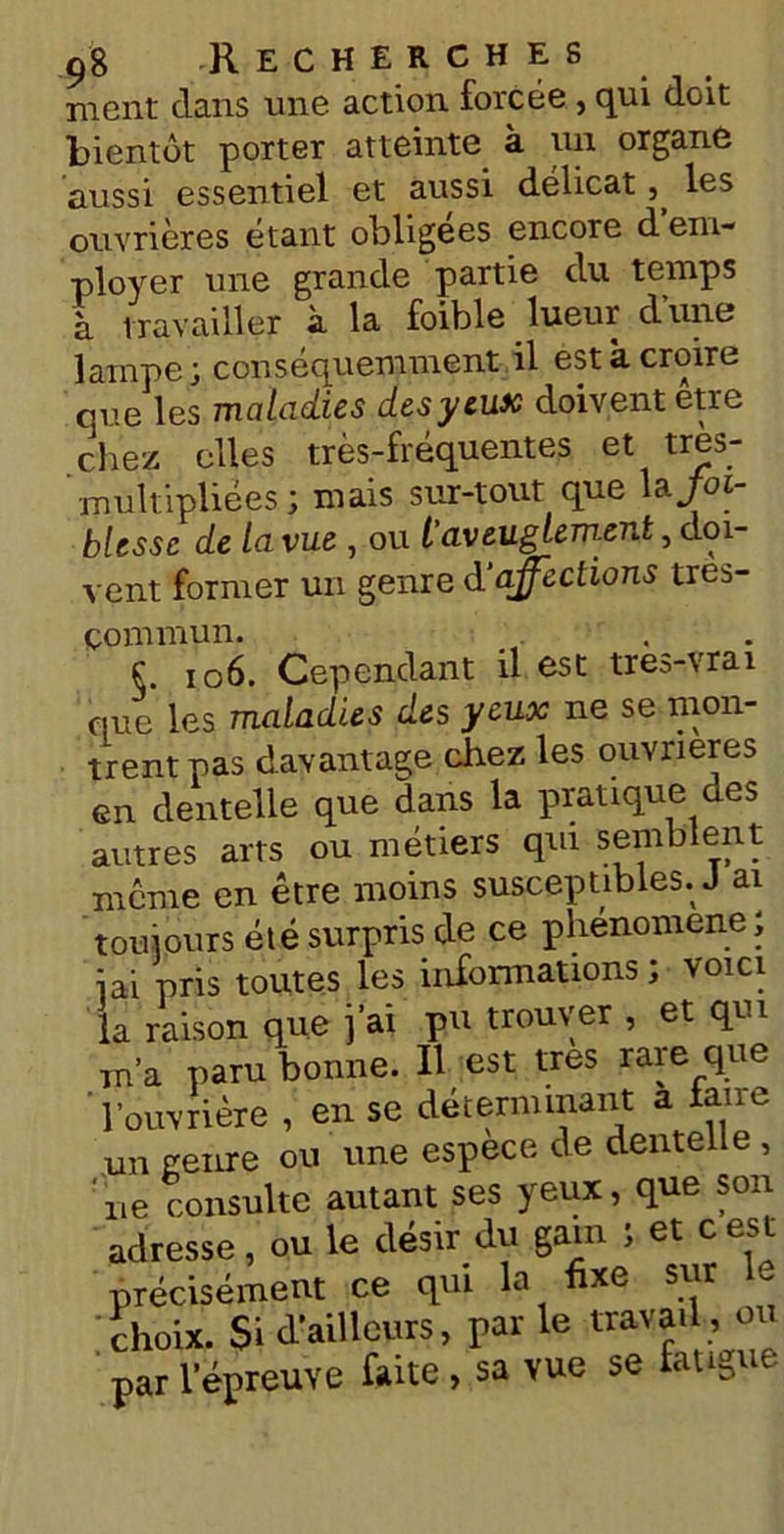 ment dans une action forcée , qui doit bientôt porter atteinte à un organe aussi essentiel et aussi délicat les ouvrières étant obligées encore d em- ployer une grande partie du temps à travailler à la foible lueur d’une lampe; conséquemment il est à croire eue les maladies des y eux doivent etre chez elles très-fréquentes et très- ' multipliées ; mais sur-tout que la Joi- blesse de la vue , ou t aveuglement, doi- vent former un genre d’affections tres- çommun. §. 106. Cependant il est tres-vrai que les maladies des yeux ne se mon- trent pas davantage chez les ouvrières en dentelle que dans la pratique des autres arts ou métiers qui semblent meme en être moins susceptibles. J ai toujours été surpris de ce phénomène ; iai pris toutes les informations ; voici la raison que j’ai pu trouver , et qui m’a paru bonne. Il est très rare que l’ouvrière , en se déterminant a fane un genre ou une espece de dentelle , rie consulte autant ses yeux, que son adresse, ou le désir du gain ; et c est précisément ce qui la fixe sur choix. Si d’ailleurs, par le travail , ou par l’épreuve faite , sa vue se fatigue