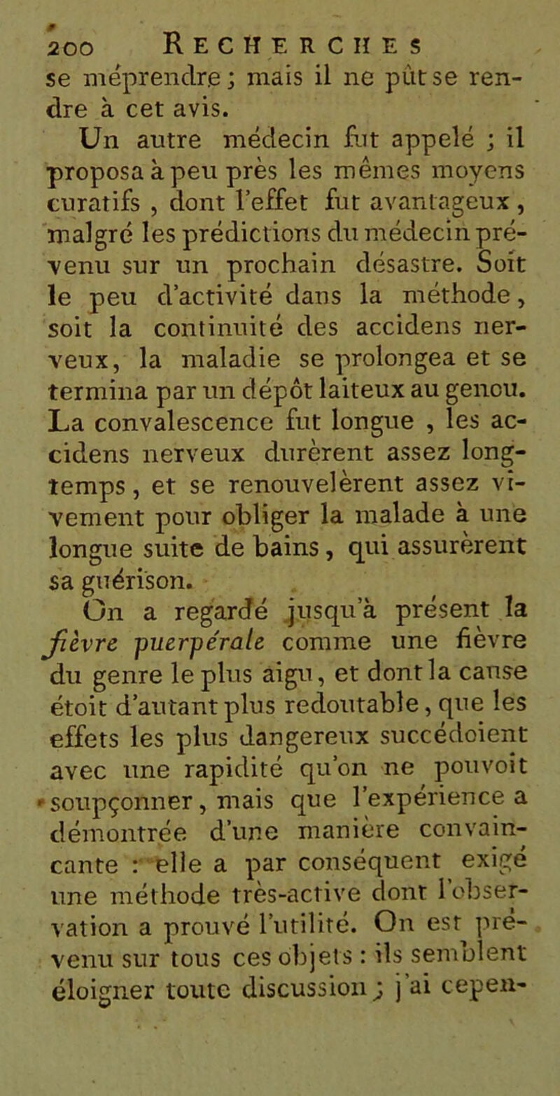 se méprendre; mais il ne pittse ren- dre à cet avis. Un autre médecin fut appelé ; il proposa à peu près les mêmes moyens curatifs , dont l’effet fut avantageux , malgré les prédictions du médecin pré- venu sur un prochain désastre. Soit le peu d’activité dans la méthode, soit la continuité des accidens ner- veux, la maladie se prolongea et se termina par un dépôt laiteux au genou. La convalescence fut longue , les ac- cidens nerveux durèrent assez long- temps , et se renouvelèrent assez vi- vement pour obliger la malade à une longue suite de bains, qui assurèrent sa guérison. On a regardé jusqu’à présent la jièvre -puerpérale comme une fièvre du genre le plus aigu, et dont la canse étoit d’autant plus redoutable, que les effets les plus dangereux succédoient avec une rapidité qu’on ne pou voit * soupçonner, mais que l’expérience a démontrée d’une manière convain- cante : elle a par conséquent exigé une méthode très-active dont l’obser- vation a prouvé l’utilité. On est pré- venu sur tous ces objets : ils semblent éloigner toute discussion; j’ai cep en-