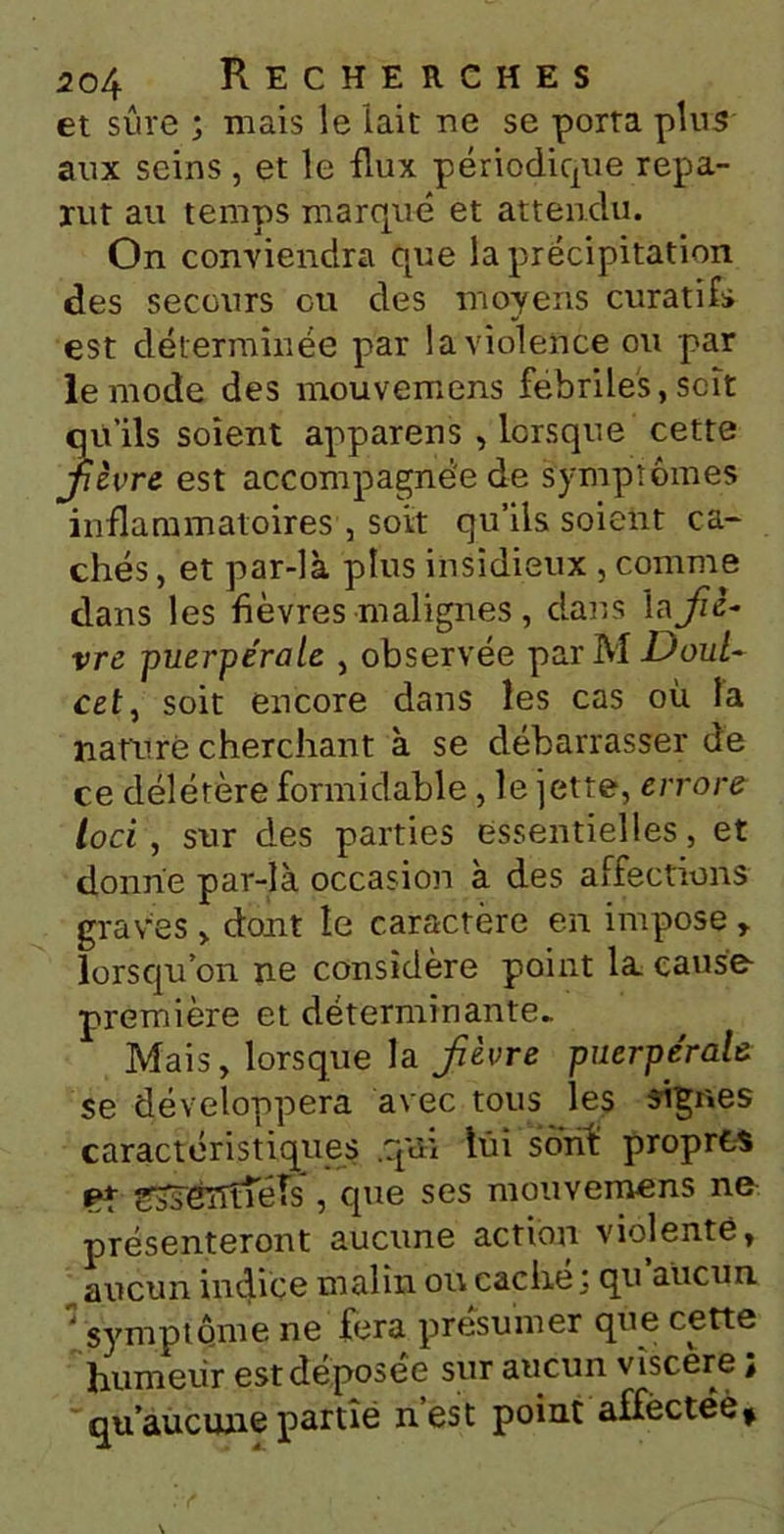 et sûre ; mais le lait ne se porta plus aux seins , et le flux périodique repa- rut au temps marqué et attendu. On conviendra que la précipitation des secours ou des moyens curatifs est déterminée par la violence ou par le mode des mouvemens fébriles, soit qu’ils soient appareil s , lorsque cette fièvre est accompagnée de symptômes inflammatoires , soit qu’ils soient ca- chés, et par-là plus insidieux , comme clans les fièvres malignes, dans \a fiè- vre puerpérale , observée par M Doul~ cet, soit encore dans les cas où la nature cherchant à se débarrasser de ce délétère formidable , le jette, errore loci , sur des parties essentielles, et donne par-là occasion à des affections graves > dont le caractère en impose , lorsqu’on ne considère point la cause première et déterminante- Mais, lorsque la fièvre puerpéralû se développera avec tous les signes caractéristiques .qui lui sont propres 9* ffssélTtféîs', que ses mouvemens ne présenteront aucune action violenté, aucun indice malin ou cache j qu aucun. : symptôme ne fera présumer que cette humeur est déposée sur aucun viscere ; qu’aucune partie nest point affectée*