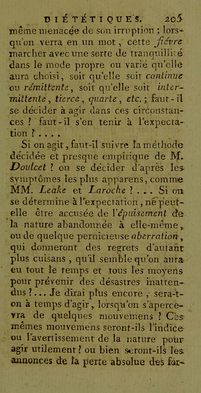 même menacée de son irruption ; lors- qu’on verra en un mot, cette Jre'vre marcher avec une serre de tranquillité dans le mode propre ou varié quelle aura choisi, soit qu’elle soit continue ou rémittente, soit qu’elle soit inter- mittente, tierce, quarte, etc. ; faut-il se décider à asrir dans ces circonstan- O ces ? faut-il s’en tenir à 1 expecta- tion ? . . . . Si on agit, faut-il suivre la méthode décidée et presque empirique de M. Doulcel 1 ou se décider d’après les symptômes les plus apparens, comme MM. Leake et Laroche ?... Si ont se détermine à l’expectation , ntfpeut- elle être accusée de Y épuisement de la nature abandonnée à elle-même, ou de quelque pernicieuse aberration, qui donneront des regrets d’autant plus cuisans , qu’il semble qu’on aura eu tout le temps et tous les moyerts pour prévenir des désastres inatten- dus ?... Je dirai plus encore , sera-t- on à temps d’agir, lorsqu’on s’aperce- vra de quelques mouvenrens ? Ces mêmes mouveméns seront-ils l’indice ou l’avertissement de la nature pour agir utilement ? ou bien seront-ils les annonces de la perce absolue des for-