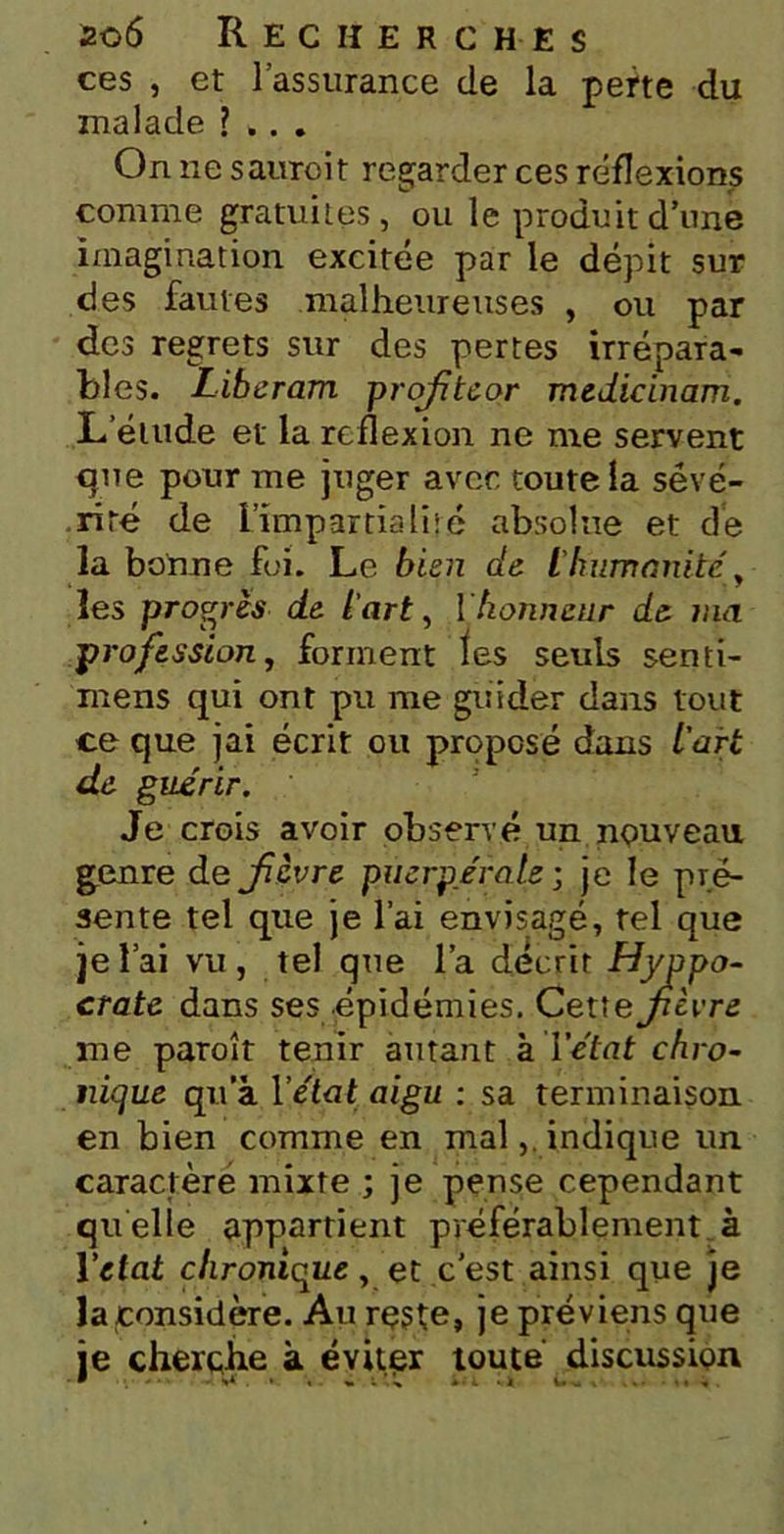 ces , et l’assurance de la perte du malade ?... On ne sauroit regarder ces réflexions comme gratuites, ou le produit d’une imagination excitée par le dépit sur des fautes malheureuses , ou par des regrets sur des pertes irrépara- bles. Liberam profteor medicinam. L’étude et la reflexion ne me servent que pour me juger avec toute la sévé- rité de L’impartialité absolue et de la bonne foi. Le bien de L'humanité les progrès de l'art, 1honneur de ma profession, forment ïes seuls senti- mens qui ont pu me guider dans tout ce que jai écrit ou proposé dans l'art de guérir. Je crois avoir observé un nouveau genre de fièvre puerpérale ; je le pré- sente tel que je l’ai envisagé, tel que je l’ai vu , tel que l’a décrit Hyppo- crate dans ses épidémies. Cettefcvre me paroît tenir amant à l’état chro- nique qu’à Vétat aigu : sa terminaison en bien comme en malindique un caractère mixte ; je pense cependant quelle appartient préférablement à Yetat chronique, et c’est ainsi que je la considère. Au reste, je préviens que je cherche à éviter toute discussion * •»* • « i •% *•«. *4 i- _ .