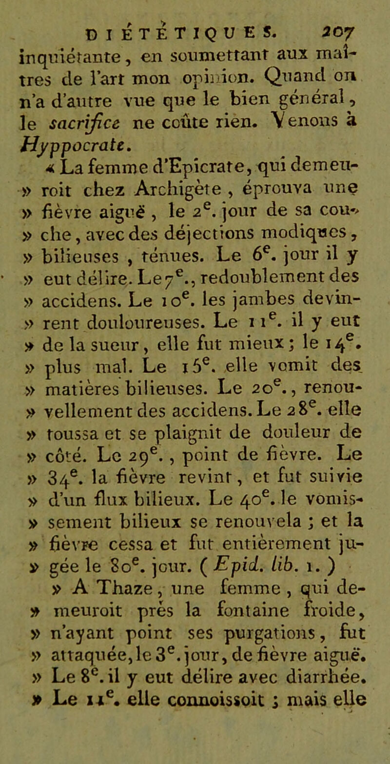 inquiétante, en soumettant aux maî- tres de fart mon opinion. Quand on n’a d’autre vue que le bien général, le sacrifice ne coûte rien. Y enons à Hyppocrate. * La femme d’Epicrate, qui demen- » roit chez Archigète , éprouva une » fièvre aigué , le 2e. jour de sa cou*> » che, avec des déjections modiques, » bilieuses , ténues. Le 6e. jour il y » eut délire. Le 7e., redoublement des » accidens. Le 10e. les jambes devin- » rent douloureuses. Le 11e. il y eut » de la sueur, elle fut mieux ; le 14e. » plus mal. Le i5e. elle vomit des » matières bilieuses. Le 20e., renou- » Tellement des accidens. Le 28e. elle » toussa et se plaignit de douleur de » côté. Le 29e. , point de fièvre. Le » 34e. la fièvre revint, et fut suivie » d’un flux bilieux. Le 40e. le vomis- » sentent bilieux se renouvela ; et la » fièvre cessa et fut entièrement ju- s> gée le 80e. jour. ( Epid. lib. 1. ) » A Thaze, une femme , qui cle- » meuroit prés la fontaine froide, » n’ayant point ses purgations, fut » attaquée,le 3e. jour, de fièvre aiguè'. » Le 8e. il y eut délire avec diarrhée. » Le ixe. elle connoissoit ; mais elle