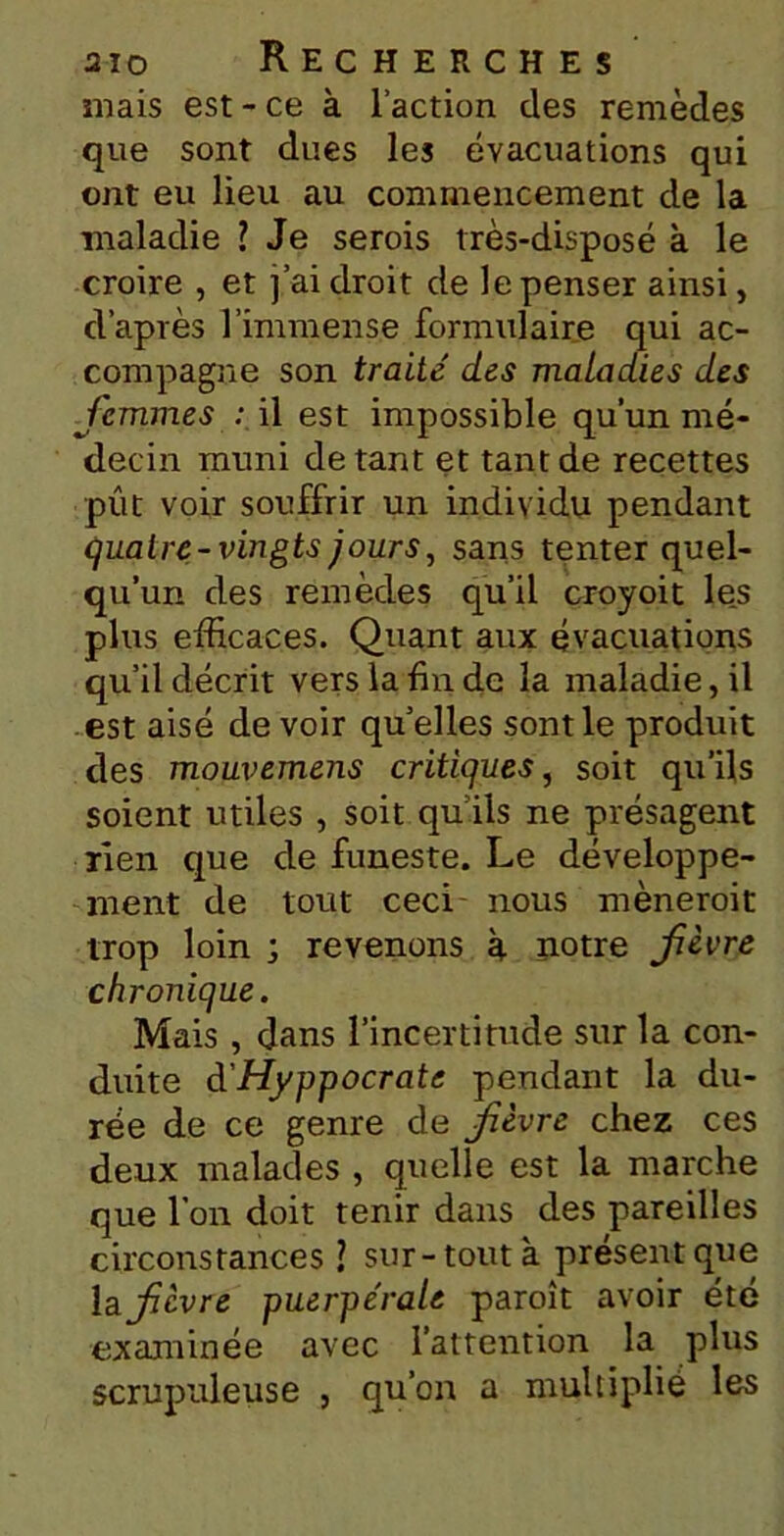 mais est - ce à l’action des remèdes que sont dues les évacuations qui ont eu lieu au commencement de la maladie ? Je serois très-disposé à le croire , et j’ai droit de le penser ainsi, d’après l’immense formulaire qui ac- compagne son traite des maladies des femmes : il est impossible qu’un mé- decin muni de tant et tant de recettes pût voir souffrir un individu pendant quatre-vingts jours, sans tenter quel- qu’un des remèdes qu’il croyoit les plus efficaces. Quant aux évacuations qu’il décrit vers la bu de la maladie, il est aisé de voir qu’elles sont le produit des mouvemens critiques, soit qu’ils soient utiles , soit qu’ils ne présagent rien que de funeste. Le développe- ment de tout ceci nous mèneroit trop loin ; revenons à notre fèvre chronique. Mais , dans l’incertitude sur la con- duite d'Hyppocrate pendant la du- rée de ce genre de fèvre chez ces deux malades , quelle est la marche que l’on doit tenir dans des pareilles circonstances sur-tout à présent que la fèvre puerpérale paroît avoir été examinée avec l’attention la plus scrupuleuse , qu’on a multiplié les