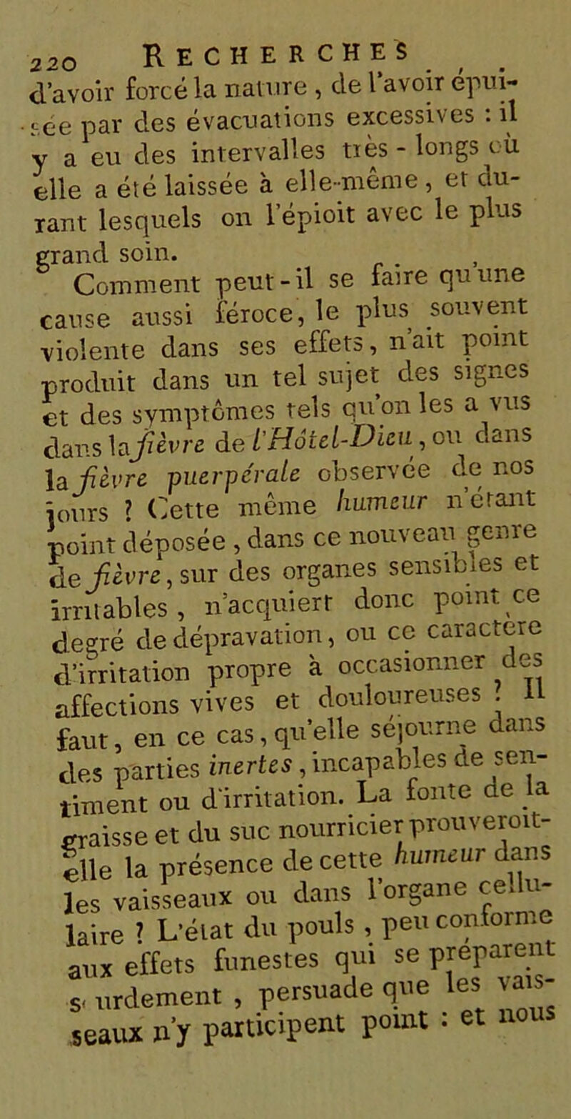 d’avoir forcé la nature , de l’avoir épm- •i.ée par des évacuations excessives . il y a eu des intervalles très-longs où elle a été laissée à elle-meme , et du- rant lesquels on l’épioit avec le plus grand soin. , Comment peut-il se faire qu une cause aussi féroce, le plus souvent violente dans ses effets, n’ait point produit dans un tel sujet des signes et des symptômes tels quonles a vus dans la fièvre de t'Hôtel-Dieu , ou c.ans la fièvre puerpérale observée de nos jours 7 Cette même humeur n’étant point déposée , dans ce nouveau genre de fièvre , sur des organes sensibles et irritables, n’acquiert donc point ce degré de dépravation, ou ce caractère d’irritation propre à occasionner des affections vives et douloureuses . Il faut, en ce cas, quelle séjourne dans des parties inertes, incapables de sen- timent ou d'irritation. La fonte ne a graisse et du suc nourricier prou veroit- |lle la présence de cette humeur dans les vaisseaux ou dans l’organe cellu- laire 7 L’état du pouls , peu conforme aux effets funestes qui se préparent s, urdement , persuade que les vais- seaux n'y participent point : et nous