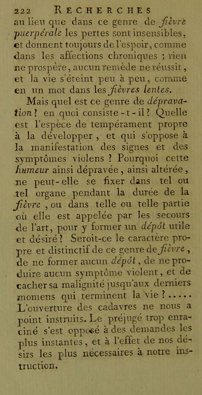 au lieu que dans ce genre de Jîèvr'e ■puerpérale les pertes sont insensibles, et donnent toujours de l’espoir, connue dans les affections chroniques ; rien ne prospère, aucun remède ne réussit, et la vie s’éteint peu à peu, comme en un mot dans 1 esjièvres lentes. Mais quel est ce genre de déprava- tion ? en quoi consiste - t - il? Quelle est l’espèce de tempérament propre à la développer , et qui s’oppose à la manifestation des signes et des symptômes violens ? Pourquoi cette humeur ainsi dépravée , ainsi altérée , ne peut-elle se fixer dans tel ou tel organe pendant la durée de la jfièvre , ou dans telle ou telle partie où elle est appelée par les secours de l’art, pour y former un dépôt utile et désiré ? Seroit-ce le caractère pro- pre et distinctif de ce genre defièvre , de ne former aucun dépôt, de ne pro- duire aucun symptôme violent, et de cacher sa malignité jusqu’aux derniers jnomens qui terminent la vie ? L’ouverture des cadavres ne nous a point instruits. Le préjugé trop enra- ciné s’est opposé à des demandes les plus instantes, et à l’effet de nos dé- sirs les plus nécessaires à notre ins- truction.