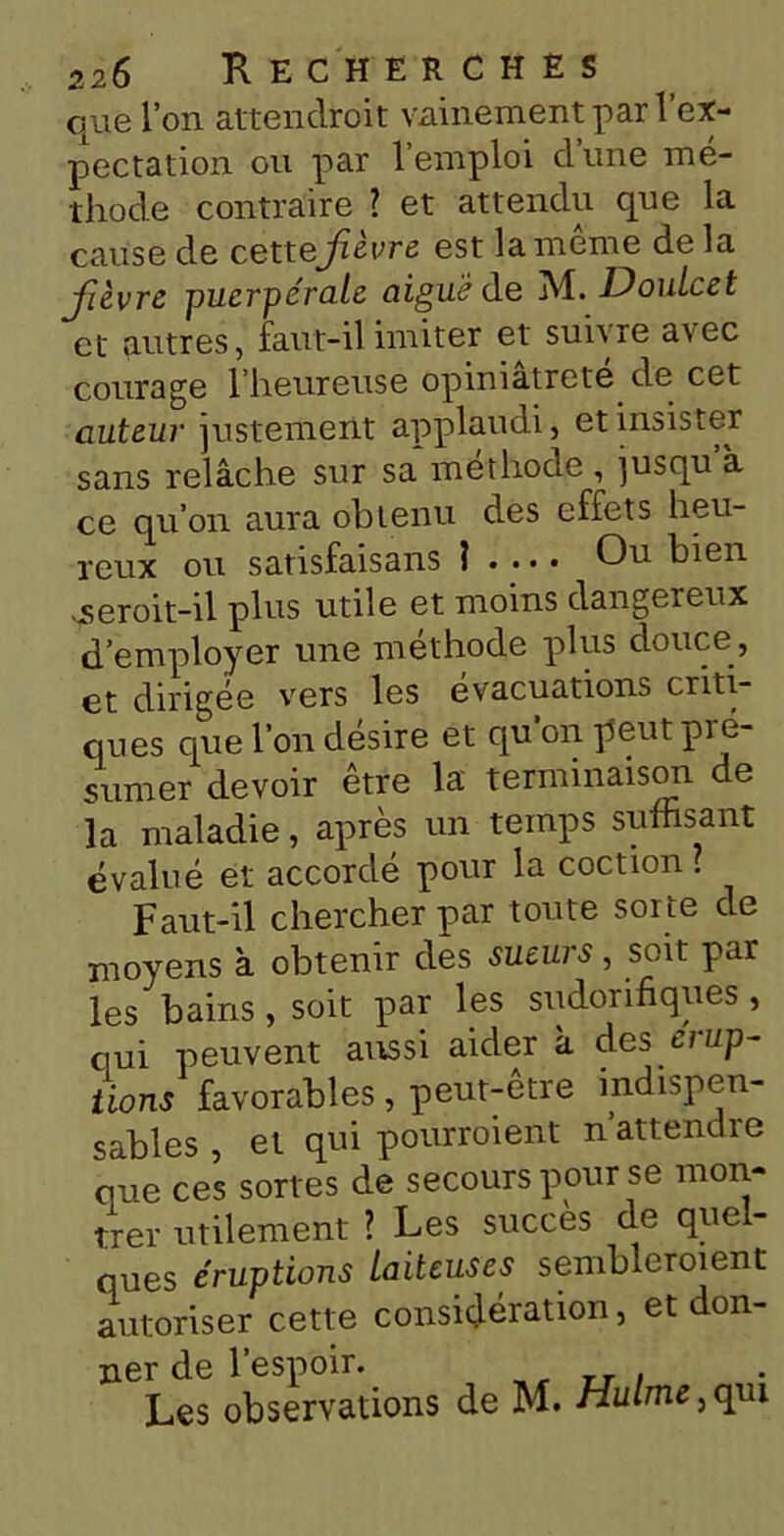 que l’on attendroit vainement par 1 ex- pectation ou par l’emploi d’une mé- thode contraire ? et attendu que la cause de cett ejièvre est la même delà Jièvre puerpérale aigue de M. DouLcet et autres, faut-il imiter et suivre avec courage l’heureuse opiniâtreté de cet auteur justement applaudi, et insister sans relâche sur sa méthode , jusqu’à ce qu’on aura obtenu des effets heu- reux ou satisfaisans ? . ... Ou bien ^serait-il plus utile et moins dangereux d’employer une méthode plus douce, et dirigée vers les évacuations criti- ques que l'on désire et qu’on peut pré- sumer devoir être la terminaison de la maladie, après un temps suffisant évalué et accordé pour la coction 1 Faut-il chercher par toute sorte de moyens à obtenir des sueurs, soit par les bains, soit par les sudorifiques, qui peuvent aussi aider à des ci up- tions favorables , peut-être indispen- sables , et qui pourraient n attendre que ces sortes de secours pour se mon- trer utilement ? Les succès de quel- ques éruptions laiteuses sembleraient autoriser cette considération, et don- ner de l’espoir. Les observations de M. Hulme, qui