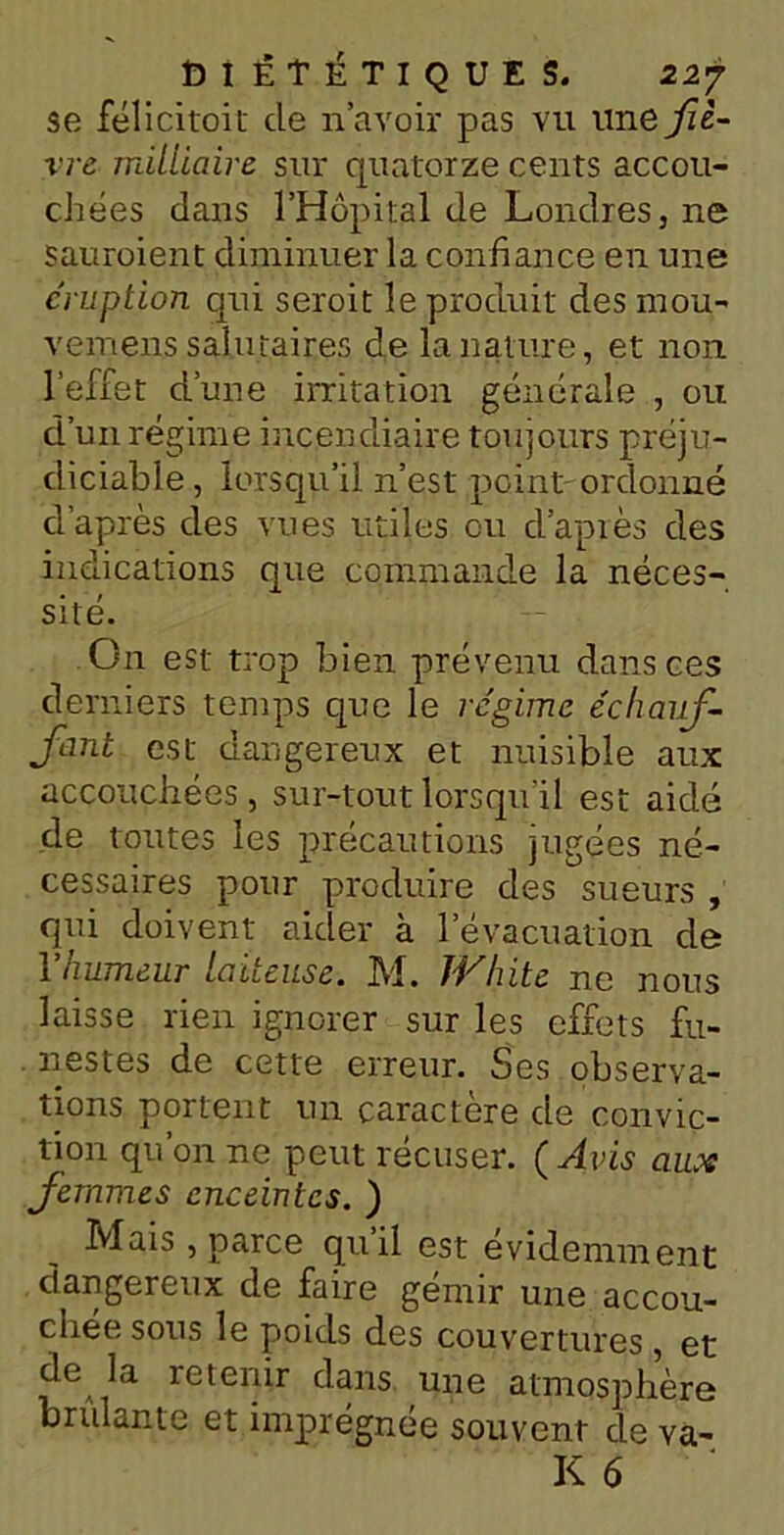 se félicitoit de n’avoir pas vu une fiè- vre mitlioire sur quatorze cents accou- chées dans l’Hôpital de Londres, ne sauroient diminuer la confiance en une éruption qui seroit le produit des mou- vemens salutaires de la nature, et non l’effet d’une irritation générale , ou d’un régime incendiaire toujours préju- diciable , lorsqu’il n’est peint ordonné d’après des vues utiles ou d’après des indications que commande la néces- sité. On est trop bien prévenu dans ces derniers temps que le régime échauf- femt est dangereux et nuisible aux accouchées, sur-tout lorsqu’il est aidé de toutes les précautions jugées né- cessaires pour produire des sueurs , qui doivent aider à l’évacuation de Yhumeur Laiteuse. M. IVhite ne nous laisse rien ignorer sur les effets fu- nestes de cette erreur. Ses observa- tions portent un caractère de convic- tion qu’on ne peut récuser. ( Avis aux femmes enceintes. ) Mais, parce quil est évidemment dangereux de faire gémir une accou- chée sous le poids des couvertures et de la retenir dans une atmosphère brûlante et imprégnée souvent de va-