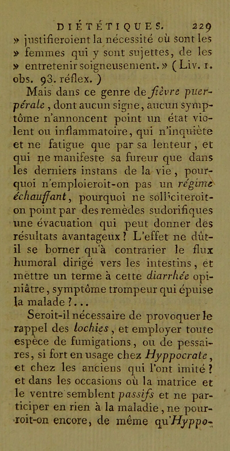 » justifieroientla nécessité où senties » femmes qui y sont sujettes, de les .v entretenir soigneusement. » (Liv. 1. obs. 93. réflex. ) Mais dans ce genre de fièvre puer- pérale , dont aucun signe, aucun symp- tôme n’annoncent point un état vio- lent ou inflammatoire, qui n’inquiète et ne fatigue que par sa lenteur , et qui pe manifeste sa fureur que dans les derniers ins tans de la vie , pour- quoi n’emploieroit-on pas un régime'' échauffant, pourquoi ne soll’citeroit- on point par des remèdes sudorifiques une évacuation qui peut donner des résultats avantageux ? L’effet ne dût- il se borner qua contrarier le flux humoral dirigé vers les intestins, et mettre un terme à cette diarrhée opi- niâtre , symptôme trompeur qui épuise la malade ?... Seroit-il nécessaire de provoquer le rappel des lochies , et employer toute espece de fumigations, ou de pessai- res, si fort en usage chez Hyppocrate, et chez les anciens qui l’ont imité ? et dans les occasions où la matrice et le ventre semblent passifs et ne par- ticiper en rien à la maladie, ne pour- roit-on encore, de même qu'Hyppo-