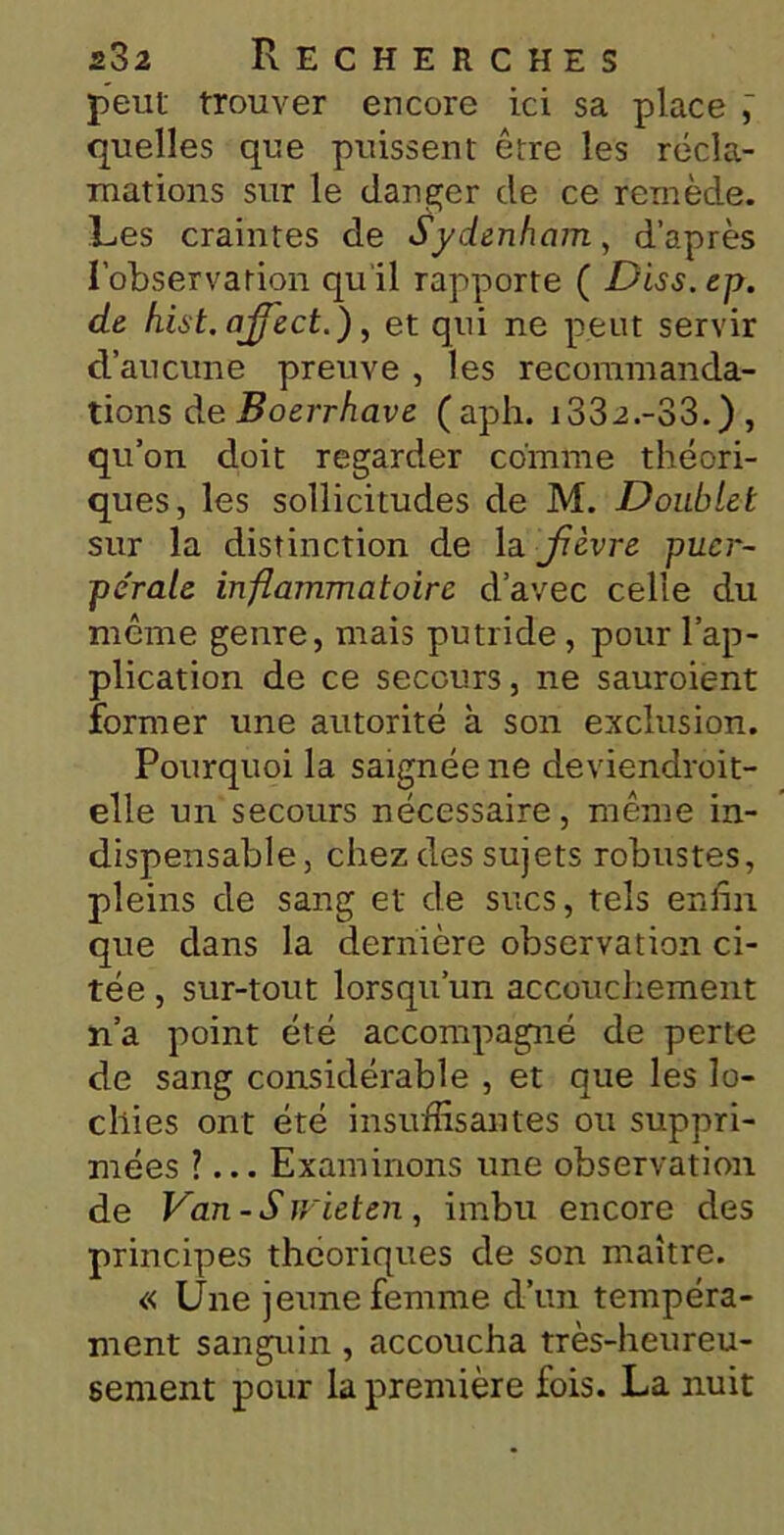 peut trouver encore ici sa place quelles que puissent être les récla- mations sur le danger de ce remède. Les craintes de Sydenham, d’après l’observation quil rapporte ( Diss.ep. de hist. affect.), et qui ne peut servir d’aucune preuve , les recommanda- tions de Boerrhave (aph. i332.-33.), qu’on doit regarder comme théori- ques, les sollicitudes de M. Doublet sur la distinction de la fièvre puer- pérale inflammatoire d’avec celle du même genre, mais putride, pour l’ap- plication de ce secours, ne sauroient former une autorité à son exclusion. Pourquoi la saignée ne deviendroit- elle un secours nécessaire, même in- dispensable, chez des sujets robustes, pleins de sang et de sucs, tels enfin que dans la dernière observation ci- tée , sur-tout lorsqu’un accouchement n’a point été accompagné de perte de sang considérable , et que les lo- chies ont été insuffisantes ou suppri- mées ?... Examinons une observation de Van-S wieten, imbu encore des principes théoriques de son maître. « Une jeune femme d’un tempéra- ment sanguin, accoucha très-heureu- sement pour la première fois. La nuit